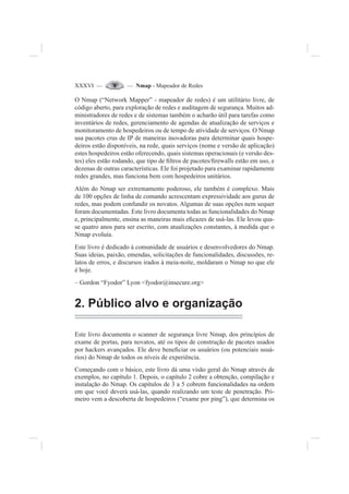 XXXVI — — Nmap - Mapeador de Redes
O Nmap (“Network Mapper” - mapeador de redes) é um utilitário livre, de
código aberto, para exploração de redes e auditagem de segurança. Muitos ad-
ministradores de redes e de sistemas também o acharão útil para tarefas como
inventários de redes, gerenciamento de agendas de atualização de serviços e
monitoramento de hospedeiros ou de tempo de atividade de serviços. O Nmap
usa pacotes crus de IP de maneiras inovadoras para determinar quais hospe-
deiros estão disponíveis, na rede, quais serviços (nome e versão de aplicação)
estes hospedeiros estão oferecendo, quais sistemas operacionais (e versão des-
tes) eles estão rodando, que tipo de ¿ltros de pacotes/¿rewalls estão em uso, e
dezenas de outras características. Ele foi projetado para examinar rapidamente
redes grandes, mas funciona bem com hospedeiros unitários.
Além do Nmap ser extremamente poderoso, ele também é complexo. Mais
de 100 opções de linha de comando acrescentam expressividade aos gurus de
redes, mas podem confundir os novatos. Algumas de suas opções nem sequer
foram documentadas. Este livro documenta todas as funcionalidades do Nmap
e, principalmente, ensina as maneiras mais e¿cazes de usá-las. Ele levou qua-
se quatro anos para ser escrito, com atualizações constantes, à medida que o
Nmap evoluía.
Este livro é dedicado à comunidade de usuários e desenvolvedores do Nmap.
Suas ideias, paixão, emendas, solicitações de funcionalidades, discussões, re-
latos de erros, e discursos irados à meia-noite, moldaram o Nmap no que ele
é hoje.
– Gordon “Fyodor” Lyon <fyodor@insecure.org>
2. Público alvo e organização
Este livro documenta o scanner de segurança livre Nmap, dos princípios de
exame de portas, para novatos, até os tipos de construção de pacotes usados
por hackers avançados. Ele deve bene¿ciar os usuários (ou potenciais usuá-
rios) do Nmap de todos os níveis de experiência.
Começando com o básico, este livro dá uma visão geral do Nmap através de
exemplos, no capítulo 1. Depois, o capítulo 2 cobre a obtenção, compilação e
instalação do Nmap. Os capítulos de 3 a 5 cobrem funcionalidades na ordem
em que você deverá usá-las, quando realizando um teste de penetração. Pri-
meiro vem a descoberta de hospedeiros (“exame por ping”), que determina os
 