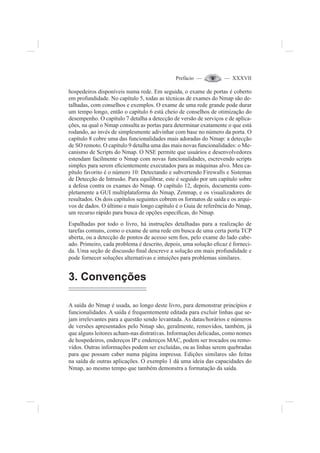 Prefácio — — XXXVII
hospedeiros disponíveis numa rede. Em seguida, o exame de portas é coberto
em profundidade. No capítulo 5, todas as técnicas de exames do Nmap são de-
talhadas, com conselhos e exemplos. O exame de uma rede grande pode durar
um tempo longo, então o capítulo 6 está cheio de conselhos de otimização do
desempenho. O capítulo 7 detalha a detecção de versão de serviços e de aplica-
ções, na qual o Nmap consulta as portas para determinar exatamente o que está
rodando, ao invés de simplesmente adivinhar com base no número da porta. O
capítulo 8 cobre uma das funcionalidades mais adoradas do Nmap: a detecção
de SO remoto. O capítulo 9 detalha uma das mais novas funcionalidades: o Me-
canismo de Scripts do Nmap. O NSE permite que usuários e desenvolvedores
estendam facilmente o Nmap com novas funcionalidades, escrevendo scripts
simples para serem e¿cientemente executados para as máquinas alvo. Meu ca-
pítulo favorito é o número 10: Detectando e subvertendo Firewalls e Sistemas
de Detecção de Intrusão. Para equilibrar, este é seguido por um capítulo sobre
a defesa contra os exames do Nmap. O capítulo 12, depois, documenta com-
pletamente a GUI multiplataforma do Nmap, Zenmap, e os visualizadores de
resultados. Os dois capítulos seguintes cobrem os formatos de saída e os arqui-
vos de dados. O último e mais longo capítulo é o Guia de referência do Nmap,
um recurso rápido para busca de opções especí¿cas, do Nmap.
Espalhadas por todo o livro, há instruções detalhadas para a realização de
tarefas comuns, como o exame de uma rede em busca de uma certa porta TCP
aberta, ou a detecção de pontos de acesso sem ¿os, pelo exame do lado cabe-
ado. Primeiro, cada problema é descrito, depois, uma solução e¿caz é forneci-
da. Uma seção de discussão ¿nal descreve a solução em mais profundidade e
pode fornecer soluções alternativas e intuições para problemas similares.
3. Convenções
A saída do Nmap é usada, ao longo deste livro, para demonstrar princípios e
funcionalidades. A saída é frequentemente editada para excluir linhas que se-
jam irrelevantes para a questão sendo levantada. As datas/horários e números
de versões apresentados pelo Nmap são, geralmente, removidos, também, já
que alguns leitores acham-nas distrativas. Informações delicadas, como nomes
de hospedeiros, endereços IP e endereços MAC, podem ser trocados ou remo-
vidos. Outras informações podem ser excluídas, ou as linhas serem quebradas
para que possam caber numa página impressa. Edições similares são feitas
na saída de outras aplicações. O exemplo 1 dá uma ideia das capacidades do
Nmap, ao mesmo tempo que também demonstra a formatação da saída.
 