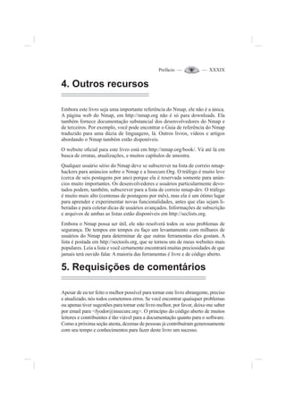 Prefácio — — XXXIX
4. Outros recursos
Embora este livro seja uma importante referência do Nmap, ele não é a única.
A página web do Nmap, em http://nmap.org não é só para downloads. Ela
também fornece documentação substancial dos desenvolvedores do Nmap e
de terceiros. Por exemplo, você pode encontrar o Guia de referência do Nmap
traduzido para uma dúzia de linguagens, lá. Outros livros, vídeos e artigos
abordando o Nmap também estão disponíveis.
O website o¿cial para este livro está em http://nmap.org/book/. Vá até lá em
busca de erratas, atualizações, e muitos capítulos de amostra.
Qualquer usuário sério do Nmap deve se subscrever na lista de correio nmap-
hackers para anúncios sobre o Nmap e a Insecure.Org. O tráfego é muito leve
(cerca de seis postagens por ano) porque ela é reservada somente para anún-
cios muito importantes. Os desenvolvedores e usuários particularmente devo-
tados podem, também, subscrever para a lista de correio nmap-dev. O tráfego
é muito mais alto (centenas de postagens por mês), mas ela é um ótimo lugar
para aprender e experimentar novas funcionalidades, antes que elas sejam li-
beradas e para coletar dicas de usuários avançados. Informações de subscrição
e arquivos de ambas as listas estão disponíveis em http://seclists.org.
Embora o Nmap possa ser útil, ele não resolverá todos os seus problemas de
segurança. De tempos em tempos eu faço um levantamento com milhares de
usuários do Nmap para determinar de que outras ferramentas eles gostam. A
lista é postada em http://sectools.org, que se tornou um de meus websites mais
populares. Leia a lista e você certamente encontrará muitas preciosidades de que
jamais terá ouvido falar. A maioria das ferramentas é livre e de código aberto.
5. Requisições de comentários
Apesar de eu ter feito o melhor possível para tornar este livro abrangente, preciso
e atualizado, nós todos cometemos erros. Se você encontrar quaisquer problemas
ou apenas tiver sugestões para tornar este livro melhor, por favor, deixe-me saber
por email para <fyodor@insecure.org>. O princípio do código aberto de muitos
leitores e contribuintes é tão viável para a documentação quanto para o software.
Como a próxima seção atesta, dezenas de pessoas já contribuíram generosamente
com seu tempo e conhecimentos para fazer deste livro um sucesso.
 