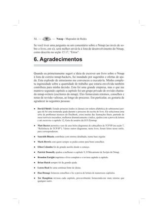 XL — — Nmap - Mapeador de Redes
Se você tiver uma pergunta ou um comentário sobre o Nmap (ao invés de so-
bre o livro, em si), será melhor enviá-la à lista de desenvolvimento do Nmap,
como descrito na seção 15.17, “Erros”.
6. Agradecimentos
Quando eu primeiramente sugeri a ideia de escrever um livro sobre o Nmap
à lista de correio nmap-hackers, fui inundado por sugestões e ofertas de aju-
da. Esta explosão de entusiasmo me convenceu a executá-la. Minha comple-
ta ingenuidade sobre a quantidade de trabalho que estaria envolvida também
contribuiu para minha decisão. Esta foi uma grande empresa, mas o que me
manteve seguindo capítulo a capítulo foi um grupo privado de revisão chama-
do nmap-writers (escritores do nmap). Eles forneceram retornos, conselhos e
notas de revisão valiosas, ao longo do processo. Em particular, eu gostaria de
agradecer às seguintes pessoas:
David Fi¿eldƔ é listado primeiro (todos os demais em ordem alfabética do sobrenome) por-
que ele foi uma tremenda ajuda durante o processo de escrita do livro. Ele solucionou uma
série de problemas técnicos do DocBook, criou muitas das ilustrações ¿nais, partindo de
meus terríveis rascunhos, melhorou dramaticamente o índice, ajudou com a prova de leitura
e até escreveu o capítulo 12, Guia do usuário da GUI Zenmap.
Matt BaxterƔ permitiu o uso de seus belos diagramas de cabeçalhos de TCP/IP (na seção 7,
“Referência do TCP/IP”). Vários outros diagramas, neste livro, foram feitos nesse estilo,
para corresponderem.
Saurabh BhasinƔ contribuiu com retorno detalhado, numa base regular.
Mark BrewisƔ com quem sempre se podia contar para bons conselhos.
Ellen ColomboƔ foi de grande auxílio desde o começo.
Patrick DonnellyƔ ajudou a melhorar o capítulo 9, O Mecanismo de Scripts do Nmap.
Brandon EnrightƔ imprimiu o livro completo e o revisou capítulo a capítulo.
Brian HatchƔ sempre foi de grande ajuda.
Loren HealƔ foi uma contínua fonte de ideias.
Dan HenageƔ forneceu conselhos e fez a prova de leitura de numerosos capítulos.
Tor HoughtonƔ revisou cada capítulo, provavelmente fornecendo-me mais retorno que
qualquer outro.
 