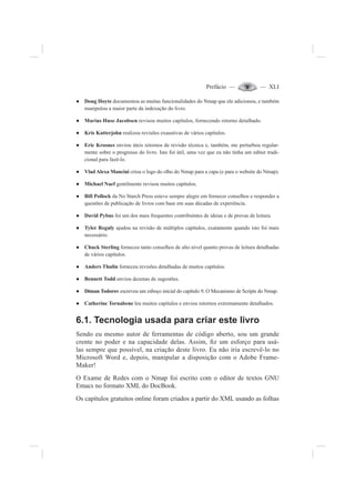 Prefácio — — XLI
Doug HoƔ yte documentou as muitas funcionalidades do Nmap que ele adicionou, e também
manipulou a maior parte da indexação do livro.
Marius Huse JacobsenƔ revisou muitos capítulos, fornecendo retorno detalhado.
Kris KatterjohnƔ realizou revisões exaustivas de vários capítulos.
Eric KrosnesƔ enviou úteis retornos de revisão técnica e, também, me perturbou regular-
mente sobre o progresso do livro. Isto foi útil, uma vez que eu não tinha um editor tradi-
cional para fazê-lo.
Vlad Alexa ManciniƔ criou o logo do olho do Nmap para a capa (e para o website do Nmap).
Michael NaefƔ gentilmente revisou muitos capítulos.
Bill PollockƔ da No Starch Press esteve sempre alegre em fornecer conselhos e responder a
questões de publicação de livros com base em suas décadas de experiência.
David PybusƔ foi um dos mais frequentes contribuintes de ideias e de provas de leitura.
Tyler RegulyƔ ajudou na revisão de múltiplos capítulos, exatamente quando isto foi mais
necessário.
Chuck SterlingƔ forneceu tanto conselhos de alto nível quanto provas de leitura detalhadas
de vários capítulos.
Anders ThulinƔ forneceu revisões detalhadas de muitos capítulos.
Bennett ToddƔ enviou dezenas de sugestões.
Diman TodorovƔ escreveu um esboço inicial do capítulo 9, O Mecanismo de Scripts do Nmap.
Catherine TornabeneƔ leu muitos capítulos e enviou retornos extremamente detalhados.
6.1. Tecnologia usada para criar este livro
Sendo eu mesmo autor de ferramentas de código aberto, sou um grande
crente no poder e na capacidade delas. Assim, ¿z um esforço para usá-
las sempre que possível, na criação deste livro. Eu não iria escrevê-lo no
Microsoft Word e, depois, manipular a disposição com o Adobe Frame-
Maker!
O Exame de Redes com o Nmap foi escrito com o editor de textos GNU
Emacs no formato XML do DocBook.
Os capítulos gratuitos online foram criados a partir do XML usando as folhas
 