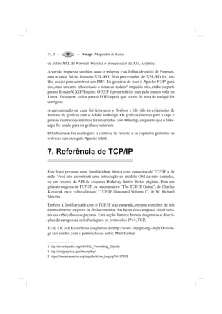 XLII — — Nmap - Mapeador de Redes
de estilo XSL de Norman Walsh e o processador de XSL xsltproc.
A versão impressa também usou o xsltproc e as folhas de estilo de Norman,
mas a saída foi no formato XSL-FO3
. Um processador de XSL-FO foi, en-
tão, usado para construir um PDF. Eu gostaria de usar o Apache FOP4
para
isto, mas um erro relacionado a notas de rodapé5
impediu isto, então eu parti
para o RenderX XEP Engine. O XEP é proprietário, mas pelo menos roda no
Linux. Eu espero voltar para o FOP depois que o erro da nota de rodapé for
corrigido.
A apresentação da capa foi feita com o Scribus e (devido às exigências de
formato da grá¿ca) com o Adobe InDesign. Os grá¿cos lineares para a capa e
para as ilustrações internas foram criados com O Gimp, enquanto que o Inks-
cape foi usado para os grá¿cos vetoriais.
O Subversion foi usado para o controle de revisão e os capítulos gratuitos na
web são servidos pelo Apache httpd.
7. Referência de TCP/IP
Este livro presume uma familiaridade básica com conceitos de TCP/IP e de
rede. Você não encontrará uma introdução ao modelo OSI de sete camadas,
ou um resumo da API de soquetes Berkeley dentro destas páginas. Para um
guia abrangente de TCP/IP, eu recomendo o “The TCP/IP Guide”, de Charles
Kozierok ou o velho clássico “TCP/IP Illustrated,Volume I”, de W. Richard
Stevens.
Embora a familiaridade com o TCP/IP seja esperada, mesmo o melhor de nós
eventualmente esquece os deslocamentos dos bytes dos campos e sinalizado-
res do cabeçalho dos pacotes. Esta seção fornece breves diagramas e descri-
ções de campos de referência para os protocolos IPv4, TCP,
UDP, e ICMP. Estes belos diagramas de http://www.fatpipe.org/~mjb/Drawin-
gs são usados com a permissão do autor, Matt Baxter.
3 http://en.wikipedia.org/wiki/XSL_Formatting_Objects
4 http://xmlgraphics.apache.org/fop/
5 https://issues.apache.org/bugzilla/show_bug.cgi?id=37579
 