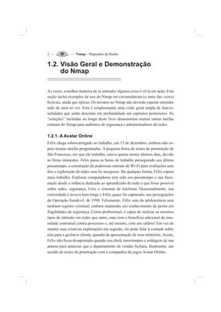 2 — — Nmap - Mapeador de Redes
1.2. Visão Geral e Demonstração
do Nmap
Às vezes, a melhor maneira de se entender alguma coisa é vê-la em ação. Esta
seção inclui exemplos de uso do Nmap em circunstâncias (o mais das vezes)
¿ctícias, ainda que típicas. Os novatos no Nmap não deverão esperar entender
tudo de uma só vez. Esta é simplesmente uma visão geral ampla de funcio-
nalidades que serão descritas em profundidade em capítulos posteriores. As
“soluções” incluídas ao longo deste livro demonstram muitas outras tarefas
comuns do Nmap para auditores de segurança e administradores de redes.
1.2.1. A Avatar Online
Félix chega sobrecarregado ao trabalho, em 15 de dezembro, embora não es-
pere muitas tarefas programadas. A pequena ¿rma de testes de penetração de
São Francisco, em que ele trabalha, esteve quieta nestes últimos dias, devido
às férias iminentes. Félix passa as horas de trabalho perseguindo seu último
passatempo, a construção de poderosas antenas de Wi-Fi para avaliações sem
¿os e exploração de redes sem ¿o inseguras. De qualquer forma, Félix espera
mais trabalho. Explorar computadores tem sido seu passatempo e sua fasci-
nação desde a infância dedicada ao aprendizado de tudo o que fosse possível
sobre redes, segurança, Unix e sistemas de telefonia. Ocasionalmente, sua
curiosidade o levava bem longe e Félix quase foi capturado, nas perseguições
da Operação Sundevil, de 1990. Felizmente, Félix saiu da adolescência sem
nenhum registro criminal, embora mantendo seu conhecimento de perito em
fragilidades de segurança. Como pro¿ssional, é capaz de realizar os mesmos
tipos de intrusão em redes que antes, mas com o benefício adicional da imu-
nidade contratual contra processos e, até mesmo, com um salário! Em vez de
manter suas criativas explorações em segredo, ele pode falar à vontade sobre
elas para a gerência cliente, quando da apresentação de seus relatórios. Assim,
Félix não ¿cou desapontado quando seu chefe interrompeu a soldagem de sua
antena para anunciar que o departamento de vendas fechara, ¿nalmente, um
acordo de testes de penetração com a companhia de jogos Avatar Online.
 