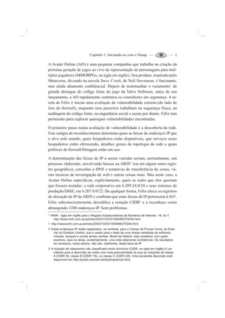 Capítulo 1: Iniciando-se com o Nmap — — 3
A Avatar Online (AO) é uma pequena companhia que trabalha na criação da
próxima geração de jogos ao vivo de representação de personagens para múl-
tiplos jogadores (MMORPGs, na sigla em inglês). Seu produto, inspirado pelo
Metaverse, divisado na novela Snow Crash, de Neil Stevenson, é fascinante,
mas ainda altamente con¿dencial. Depois de testemunhar o vazamento1
de
grande destaque do código fonte do jogo da Valve Software, antes de seu
lançamento, a AO rapidamente contratou os consultores em segurança. A ta-
refa de Félix é iniciar uma avaliação de vulnerabilidade externa (do lado de
fora do ¿rewall), enquanto seus parceiros trabalham na segurança física, na
auditagem do código fonte, na engenharia social e assim por diante. Félix tem
permissão para explorar quaisquer vulnerabilidades encontradas.
O primeiro passo numa avaliação de vulnerabilidade é a descoberta da rede.
Este estágio de reconhecimento determina quais as faixas de endereços IP que
o alvo está usando, quais hospedeiros estão disponíveis, que serviços esses
hospedeiros estão oferecendo, detalhes gerais da topologia da rede e quais
políticas de ¿rewall/¿ltragem estão em uso.
A determinação das faixas de IP a serem varridas seriam, normalmente, um
processo elaborado, envolvendo buscas na ARIN*
(ou em algum outro regis-
tro geográ¿co), consultas a DNS e tentativas de transferência de zonas, vá-
rias técnicas de investigação de web e outras coisas mais. Mas neste caso, a
Avatar Online especi¿cou, explicitamente, quais as redes que eles queriam
que fossem testadas: a rede corporativa em 6.209.24.0/24 e seus sistemas de
produção/DMZ, em 6.207.0.0/22. De qualquer forma, Félix checa os registros
de alocação de IP da ARIN e con¿rma que estas faixas de IP pertencem à AO2
.
Félix subconscientemente decodi¿ca a notação CIDR3
e a reconhece como
abrangendo 1280 endereços IP. Sem problemas.
* ARIN - sigla em inglês para o Registro Estadunidense de Números de Internet. - N. do T.
http://www.smh.com.au/articles/2003/10/03/1064988378345.html
1 http://www.smh.com.au/articles/2003/10/03/1064988378345.html
2 Estes endereços IP estão registrados, na verdade, para o Campo de Provas Yuma, do Exér-
cito do Estados Unidos, que é usado para o teste de uma ampla variedade de artilharia,
mísseis, tanques e outras armas mortais. Moral da história: seja cauteloso com quem
examina, caso se atinja, acidentalmente, uma rede altamente con¿dencial. Os resultados
da varredura, nesta estória, não são, realmente, desta faixa de IP.
3 A notação de roteamento não classi¿cado entre domínios (CIDR, na sigla em inglês) é um
método para a descrição de redes com mais granularidade do que as notações de classe
A (CIDR /8), classe B (CIDR /16), ou classe C (CIDR /24). Uma excelente descrição está
disponível em http://public.pacbell.net/dedicated/cidr.html.
 
