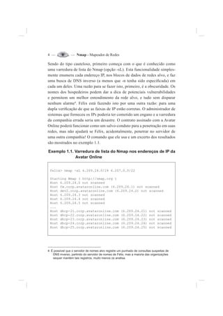 4 — — Nmap - Mapeador de Redes
Sendo do tipo cauteloso, primeiro começa com o que é conhecido como
uma varredura de lista do Nmap (opção -sL). Esta funcionalidade simples-
mente enumera cada endereço IP, nos blocos de dados de redes alvo, e faz
uma busca de DNS inverso (a menos que -n tenha sido especi¿cada) em
cada um deles. Uma razão para se fazer isto, primeiro, é a obscuridade. Os
nomes dos hospedeiros podem dar a dica de potenciais vulnerabilidades
e permitem um melhor entendimento da rede alvo, e tudo sem disparar
nenhum alarme4
. Félix está fazendo isto por uma outra razão: para uma
dupla veri¿cação de que as faixas de IP estão corretas. O administrador de
sistemas que forneceu os IPs poderia ter cometido um engano e a varredura
da companhia errada seria um desastre. O contrato assinado com a Avatar
Online poderá funcionar como um salvo-conduto para a penetração em suas
redes, mas não ajudará se Félix, acidentalmente, penetrar no servidor de
uma outra companhia! O comando que ele usa e um excerto dos resultados
são mostrados no exemplo 1.1.
Exemplo 1.1. Varredura de lista do Nmap nos endereços de IP da
Avatar Online
felix> nmap -sL 6.209.24.0/24 6.207.0.0/22
Starting Nmap ( http://nmap.org )
Host 6.209.24.0 not scanned
Host fw.corp.avataronline.com (6.209.24.1) not scanned
Host dev2.corp.avataronline.com (6.209.24.2) not scanned
Host 6.209.24.3 not scanned
Host 6.209.24.4 not scanned
Host 6.209.24.5 not scanned
...
Host dhcp-21.corp.avataronline.com (6.209.24.21) not scanned
Host dhcp-22.corp.avataronline.com (6.209.24.22) not scanned
Host dhcp-23.corp.avataronline.com (6.209.24.23) not scanned
Host dhcp-24.corp.avataronline.com (6.209.24.24) not scanned
Host dhcp-25.corp.avataronline.com (6.209.24.25) not scanned
4 É possível que o servidor de nomes alvo registre um punhado de consultas suspeitas de
DNS inverso, partindo do servidor de nomes de Félix, mas a maioria das organizações
sequer mantém tais registros, muito menos os analisa.
 