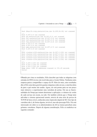 Capítulo 1: Iniciando-se com o Nmap — — 5
Host dhcp-26.corp.avataronline.com (6.209.24.26) not scanned
...
Host 6.207.0.0 not scanned
Host gw.avataronline.com (6.207.0.1) not scanned
Host ns1.avataronline.com (6.207.0.2) not scanned
Host ns2.avataronline.com (6.207.0.3) not scanned
Host ftp.avataronline.com (6.207.0.4) not scanned
Host 6.207.0.5 not scanned
Host 6.207.0.6 not scanned
Host www.avataronline.com (6.207.0.7) not scanned
Host 6.207.0.8 not scanned
...
Host cluster-c120.avataronline.com (6.207.2.120) not scanned
Host cluster-c121.avataronline.com (6.207.2.121) not scanned
Host cluster-c122.avataronline.com (6.207.2.122) not scanned
Host cluster-c123.avataronline.com (6.207.2.123) not scanned
Host cluster-c124.avataronline.com (6.207.2.124) not scanned
...
Host 6.207.3.253 not scanned
Host 6.207.3.254 not scanned
Host 6.207.3.255 not scanned
Nmap done: 1280 IP addresses scanned in 331.49 seconds
felix>
Olhando por cima os resultados, Félix descobre que todas as máquinas com
entradas de DNS inverso são resolvidas para a Avatar Online. Nenhuma outra
empresa parece compartilhar o espaço de IP. Além do mais, estes resultados
dão a Félix uma ideia geral de quantas máquinas estão em uso, e uma boa ideia
de para o quê muitas são usadas. Agora, ele está pronto para ser um pouco
mais intrusivo e experimentar uma varredura de portas. Ele usa as funcio-
nalidades do Nmap que tentam determinar a aplicação e o número de versão
de cada serviço em escuta, na rede. Ele também solicita que o Nmap tente
adivinhar o sistema operacional remoto, através de uma série de provas de
TCP/IP de baixo nível, conhecida como impressão digital de SO. Este tipo de
varredura não é, de forma alguma, invisível, mas não preocupa Félix. Ele está
interessado em saber se os administradores da AO ao menos percebem estas
gritantes varreduras. Depois de alguma consideração, Félix se estabelece no
seguinte comando:
 