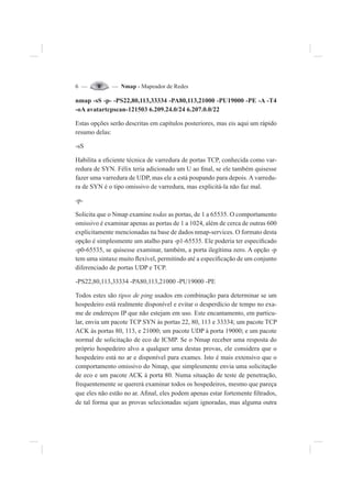 6 — — Nmap - Mapeador de Redes
nmap -sS -p- -PS22,80,113,33334 -PA80,113,21000 -PU19000 -PE -A -T4
-oA avatartcpscan-121503 6.209.24.0/24 6.207.0.0/22
Estas opções serão descritas em capítulos posteriores, mas eis aqui um rápido
resumo delas:
-sS
Habilita a e¿ciente técnica de varredura de portas TCP, conhecida como var-
redura de SYN. Félix teria adicionado um U ao ¿nal, se ele também quisesse
fazer uma varredura de UDP, mas ele a está poupando para depois. A varredu-
ra de SYN é o tipo omissivo de varredura, mas explicitá-la não faz mal.
-p-
Solicita que o Nmap examine todas as portas, de 1 a 65535. O comportamento
omissivo é examinar apenas as portas de 1 a 1024, além de cerca de outras 600
explicitamente mencionadas na base de dados nmap-services. O formato desta
opção é simplesmente um atalho para -p1-65535. Ele poderia ter especi¿cado
-p0-65535, se quisesse examinar, também, a porta ilegítima zero. A opção -p
tem uma sintaxe muito Àexível, permitindo até a especi¿cação de um conjunto
diferenciado de portas UDP e TCP.
-PS22,80,113,33334 -PA80,113,21000 -PU19000 -PE
Todos estes são tipos de ping usados em combinação para determinar se um
hospedeiro está realmente disponível e evitar o desperdício de tempo no exa-
me de endereços IP que não estejam em uso. Este encantamento, em particu-
lar, envia um pacote TCP SYN às portas 22, 80, 113 e 33334; um pacote TCP
ACK às portas 80, 113, e 21000; um pacote UDP à porta 19000; e um pacote
normal de solicitação de eco de ICMP. Se o Nmap receber uma resposta do
próprio hospedeiro alvo a qualquer uma destas provas, ele considera que o
hospedeiro está no ar e disponível para exames. Isto é mais extensivo que o
comportamento omissivo do Nmap, que simplesmente envia uma solicitação
de eco e um pacote ACK à porta 80. Numa situação de teste de penetração,
frequentemente se quererá examinar todos os hospedeiros, mesmo que pareça
que eles não estão no ar. A¿nal, eles podem apenas estar fortemente ¿ltrados,
de tal forma que as provas selecionadas sejam ignoradas, mas alguma outra
 