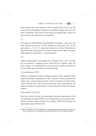 Capítulo 1: Iniciando-se com o Nmap — — 7
porta obscura possa estar disponível. Para examinar todos os IPs, quer ele
mostre ou não um hospedeiro disponível, especi¿que a opção -PN, em vez de
todas as anteriores. Félix inicia um tal exame em segundo plano, embora ela
possa levar um dia inteiro para ser completada.
-A
Esta opção de atalho habilita funcionalidades Avançadas e Agressivas, tais
como detecção de serviços e de SO. Quando da escrita deste livro, ela era
equivalente a -sV -sC -O --traceroute (detecção de versão, Mecanismo de
Scripts do Nmap, detecção de SO remoto e traçado de rota). Mais funcionali-
dades podem ser adicionadas a -A, posteriormente.
-T4
Ajusta a temporização ao nível aggressive (o número 4 de 5). Isto é o mesmo
que se especi¿car -T aggressive, mas é mais fácil de se digitar e falar. Em
geral, a opção -T4 é recomendada se a conexão entre o usuário e as redes alvo
for mais rápida que por modems de conexão discada.
-oA avatartcpscan-121503
Exporta os resultados em todos os formatos (normal, XML, “grepável”) para
arquivos nomeados avatartcpscan-121503.<extensão>, onde as extensões são
.nmap, .xml e .gnmap, respectivamente. Todos os formatos de saída incluem
a data e hora de início, mas Félix gosta de anotar a data explicitamente, nos
nomes dos arquivos.Asaída normal e os erros ainda são enviados para stdout5
,
também.
6.209.24.0/24 6.207.0.0/22
Estes são os blocos de rede da Avatar Online, discutidos anteriormente. Eles
são fornecidos na notação CIDR, mas o Nmap permite que eles sejam especi-
¿cados em muitos outros formatos. Por exemplo, 6.209.24.0/24 poderia, ser
especi¿cado como 6.209.24.0-255.
5 stdout é a notação em “C” para representar o mecanismo de saída padrão para um sistema, tal
como o xterm, do Unix, ou a janela de comando do Windows, em que o Nmap foi iniciado.
 