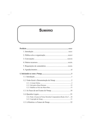 SUMÁRIO
Prefácio ..........................................................................................xxxv
1. Introdução............................................................................xxxv
2. Público alvo e organização.................................................xxxvi
3. Convenções .......................................................................xxxvii
4. Outros recurssos .................................................................xxxix
5. Requisições de comentários ...............................................xxxix
6. Agradecimentos........................................................................xl
1. Iniciando-se com o Nmap...............................................................1
1.1. Introdução...............................................................................1
1.2. Visão Geral e Demonstração do Nmap ..................................2
1.2.1. AAvatar Online.................................................................................2
1.2.2. Salvando a Raça Humana ...............................................................12
1.2.3. MadHat no País das Maravilhas .....................................................15
1.3. As Fases de um Exame do Nmap.........................................18
1.4. Questões Legais....................................................................21
1.4.2. Pode o Exame de Portas Derrubar Computadores/Redes Alvo? ....30
1.4.3. Copyright do Nmap.........................................................................31
1.5. A História e o Futuro do Nmap ............................................32
 