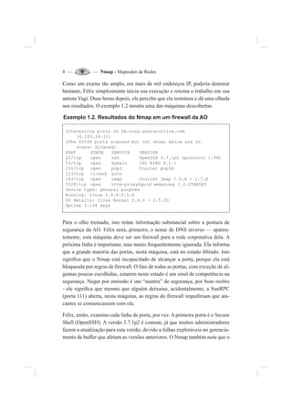 8 — — Nmap - Mapeador de Redes
Como um exame tão amplo, em mais de mil endereços IP, poderia demorar
bastante, Félix simplesmente inicia sua execução e retoma o trabalho em sua
antena Yagi. Duas horas depois, ele percebe que ela terminou e dá uma olhada
nos resultados. O exemplo 1.2 mostra uma das máquinas descobertas.
Exemplo 1.2. Resultados do Nmap em um ¿rewall da AO
Interesting ports on fw.corp.avataronline.com
(6.209.24.1):
(The 65530 ports scanned but not shown below are in
state: ¿ltered)
PORT STATE SERVICE VERSION
22/tcp open ssh OpenSSH 3.7.1p2 (protocol 1.99)
53/tcp open domain ISC BIND 9.2.1
110/tcp open pop3 Courier pop3d
113/tcp closed auth
143/tcp open imap Courier Imap 1.6.X - 1.7.X
3128/tcp open http-proxySquid webproxy 2.2.STABLE5
Device type: general purpose
Running: Linux 2.4.X|2.5.X
OS details: Linux Kernel 2.4.0 - 2.5.20
Uptime 3.134 days
Para o olho treinado, isto reúne informação substancial sobre a postura de
segurança da AO. Félix nota, primeiro, o nome de DNS inverso — aparen-
temente, esta máquina deve ser um ¿rewall para a rede corporativa dela. A
próxima linha é importante, mas muito frequentemente ignorada. Ela informa
que a grande maioria das portas, nesta máquina, está no estado ¿ltrado. Isto
signi¿ca que o Nmap está incapacitado de alcançar a porta, porque ela está
bloqueada por regras de ¿rewall. O fato de todas as portas, com exceção de al-
gumas poucas escolhidas, estarem neste estado é um sinal de competência na
segurança. Negar por omissão é um “mantra” de segurança, por boas razões
- ele signi¿ca que mesmo que alguém deixasse, acidentalmente, a SunRPC
(porta 111) aberta, nesta máquina, as regras do ¿rewall impediriam que ata-
cantes se comunicassem com ela.
Félix, então, examina cada linha de porta, por vez. A primeira porta é o Secure
Shell (OpenSSH). A versão 3.7.1p2 é comum, já que muitos administradores
fazem a atualização para esta versão, devido a falhas exploráveis no gerencia-
mento de buffer que afetam as versões anteriores. O Nmap também nota que o
 