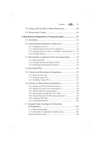 Sumário — — IX
2.8. Amiga, HP-UX, IRIX e Outras Plataformas ........................68
2.9. Removendo o Nmap.............................................................69
3. Descoberta de Hospedeiros (“Exame por ping”) .......................71
3.1. Introdução.............................................................................71
3.2. Especi¿cando Hospedeiros e Redes Alvo ............................72
3.2.1. Entrada por Lista (-iL) ....................................................................73
3.2.2. Seleção Aleatória de Alvos (-iR <numalvos>) ...............................74
3.2.3. Excluindo Alvos (–exclude, --exclude¿le <nomedearquivo>).......74
3.2.4. Exemplos Práticos...........................................................................74
3.3. Descobrindo os Endereços IP de uma Organização.............76
3.3.1. Macetes de DNS .............................................................................77
3.3.2. Consultas do whois em Registros de IP..........................................82
3.3.3. Informação de Roteamento da Internet...........................................84
3.4. Resolução DNS ....................................................................85
3.5. Controles da Descoberta de Hospedeiros.............................87
3.5.1. Exame de Lista (-sL).......................................................................87
3.5.2. Exame por ping (-sP) ......................................................................89
3.5.3. Desabilitar o ping (-PN)..................................................................91
3.6. Técnicas de Descoberta de Hospedeiros ..............................93
3.6.1. Ping por TCP SYN (-PS<lista de portas>)......................................94
3.6.2. Ping por TCP ACK (-PA<lista de portas>).....................................96
3.6.3. Ping de UDP (-PU<lista de portas>)...............................................98
3.6.4. Tipos de ping de ICMP (-PE, -PP, e -PM) ......................................98
3.6.5. Ping de Protocolos IP (-PO<lista de protocolos>)..........................99
3.6.6. Exame por ARP (-PR)...................................................................100
3.6.7. Combinação Omissiva ..................................................................102
3.7. Juntando Tudo: Estratégias de Descoberta
de Hospedeiros.....................................................................103
3.7.1. Opções Relacionadas ....................................................................103
3.7.2. Escolhendo e Combinando as Opções de ping .............................106
Seleção de Portas de UDP.......................................................................109
 