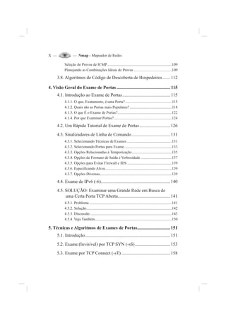 X — — Nmap - Mapeador de Redes
Seleção de Provas de ICMP....................................................................109
Planejando as Combinações Ideais de Provas ........................................109
3.8. Algoritmos de Código de Descoberta de Hospedeiros.......112
4. Visão Geral do Exame de Portas ...............................................115
4.1. Introdução ao Exame de Portas..........................................115
4.1.1. O que, Exatamente, é uma Porta?.................................................115
4.1.2. Quais são as Portas mais Populares? ............................................118
4.1.3. O que É o Exame de Portas?.........................................................122
4.1.4. Por que Examinar Portas?.............................................................124
4.2. Um Rápido Tutorial de Exame de Portas...........................126
4.3. Sinalizadores de Linha de Comando..................................131
4.3.1. Selecionando Técnicas de Exames ...............................................131
4.3.2. Selecionando Portas para Exame..................................................133
4.3.3. Opções Relacionadas à Temporização..........................................135
4.3.4. Opções de Formato de Saída e Verbosidade.................................137
4.3.5. Opções para Evitar Firewall e IDS ...............................................139
4.3.6. Especi¿cando Alvos......................................................................139
4.3.7. Opções Diversas............................................................................139
4.4. Exame de IPv6 (-6).............................................................140
4.5. SOLUÇÃO: Examinar uma Grande Rede em Busca de
uma Certa Porta TCP Aberta..............................................141
4.5.1. Problema .......................................................................................141
4.5.2. Solução..........................................................................................142
4.5.3. Discussão ......................................................................................143
4.5.4. Veja Também.................................................................................150
5. Técnicas e Algoritmos de Exames de Portas.............................151
5.1. Introdução...........................................................................151
5.2. Exame (Invisível) por TCP SYN (-sS)...............................153
5.3. Exame por TCP Connect (-sT)...........................................158
 