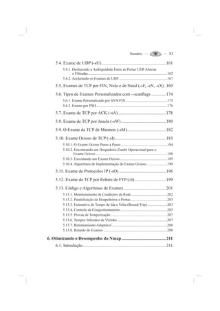 Sumário — — XI
5.4. Exame de UDP (-sU)..........................................................161
5.4.1. Desfazendo a Ambiguidade Entre as Portas UDP Abertas
e Filtradas......................................................................................162
5.4.2. Acelerando os Exames de UDP ....................................................167
5.5. Exames de TCP por FIN, Nulo e de Natal (-sF, -sN, -sX) .169
5.6. Tipos de Exames Personalizados com --scanÀags .............174
5.6.1. Exame Personalizado por SYN/FIN.............................................175
5.6.2. Exame por PSH.............................................................................176
5.7. Exame de TCP por ACK (-sA)...........................................178
5.8. Exame de TCP por Janela (-sW) ........................................180
5.9. O Exame de TCP de Maimon (-sM)...................................182
5.10. Exame Ocioso de TCP (-sI)..............................................183
5.10.1. O Exame Ocioso Passo a Passo ..................................................184
5.10.2. Encontrando um Hospedeiro Zumbi Operacional para o
Exame Ocioso..............................................................................188
5.10.3. Executando um Exame Ocioso...................................................189
5.10.4. Algoritmos de Implementação do Exame Ocioso.......................190
5.11. Exame de Protocolos IP (-sO) ..........................................196
5.12. Exame de TCP por Rebate de FTP (-b)............................199
5.13. Código e Algoritmos de Exames......................................201
5.13.1. Monitoramento de Condições da Rede.......................................202
5.13.2. Paralelização de Hospedeiros e Portas........................................203
5.13.3. Estimativa de Tempo de Ida e Volta (Round Trip)......................203
5.13.4. Controle de Congestionamento...................................................205
5.13.5. Provas de Temporização .............................................................207
5.13.6. Tempos Inferidos de Vizinho ......................................................207
5.13.7. Retransmissão Adaptável............................................................208
5.13.8. Retardo de Exames .....................................................................208
6. Otimizando o Desempenho do Nmap........................................211
6.1. Introdução...........................................................................211
 