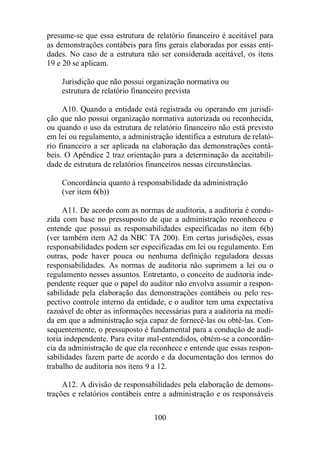 presume-se que essa estrutura de relatório financeiro é aceitável para 
as demonstrações contábeis para fins gerais elaboradas por essas enti-dades. 
No caso de a estrutura não ser considerada aceitável, os itens 
100 
19 e 20 se aplicam. 
Jurisdição que não possui organização normativa ou 
estrutura de relatório financeiro prevista 
A10. Quando a entidade está registrada ou operando em jurisdi-ção 
que não possui organização normativa autorizada ou reconhecida, 
ou quando o uso da estrutura de relatório financeiro não está previsto 
em lei ou regulamento, a administração identifica a estrutura de relató-rio 
financeiro a ser aplicada na elaboração das demonstrações contá-beis. 
O Apêndice 2 traz orientação para a determinação da aceitabili-dade 
de estrutura de relatórios financeiros nessas circunstâncias. 
Concordância quanto à responsabilidade da administração 
(ver item 6(b)) 
A11. De acordo com as normas de auditoria, a auditoria é condu-zida 
com base no pressuposto de que a administração reconheceu e 
entende que possui as responsabilidades especificadas no item 6(b) 
(ver também item A2 da NBC TA 200). Em certas jurisdições, essas 
responsabilidades podem ser especificadas em lei ou regulamento. Em 
outras, pode haver pouca ou nenhuma definição reguladora dessas 
responsabilidades. As normas de auditoria não suprimem a lei ou o 
regulamento nesses assuntos. Entretanto, o conceito de auditoria inde-pendente 
requer que o papel do auditor não envolva assumir a respon-sabilidade 
pela elaboração das demonstrações contábeis ou pelo res-pectivo 
controle interno da entidade, e o auditor tem uma expectativa 
razoável de obter as informações necessárias para a auditoria na medi-da 
em que a administração seja capaz de fornecê-las ou obtê-las. Con-sequentemente, 
o pressuposto é fundamental para a condução de audi-toria 
independente. Para evitar mal-entendidos, obtém-se a concordân-cia 
da administração de que ela reconhece e entende que essas respon-sabilidades 
fazem parte de acordo e da documentação dos termos do 
trabalho de auditoria nos itens 9 a 12. 
A12. A divisão de responsabilidades pela elaboração de demons-trações 
e relatórios contábeis entre a administração e os responsáveis 
 