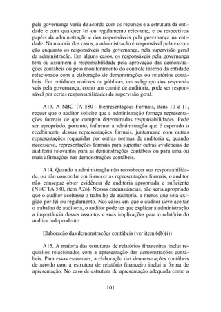pela governança varia de acordo com os recursos e a estrutura da enti-dade 
e com qualquer lei ou regulamento relevante, e os respectivos 
papéis da administração e dos responsáveis pela governança na enti-dade. 
Na maioria dos casos, a administração é responsável pela execu-ção 
enquanto os responsáveis pela governança, pela supervisão geral 
da administração. Em alguns casos, os responsáveis pela governança 
têm ou assumem a responsabilidade pela aprovação das demonstra-ções 
contábeis ou pelo monitoramento do controle interno da entidade 
relacionado com a elaboração de demonstrações ou relatórios contá-beis. 
Em entidades maiores ou públicas, um subgrupo dos responsá-veis 
pela governança, como um comitê de auditoria, pode ser respon-sável 
por certas responsabilidades de supervisão geral. 
A13. A NBC TA 580 - Representações Formais, itens 10 e 11, 
requer que o auditor solicite que a administração forneça representa-ções 
formais de que cumpriu determinadas responsabilidades. Pode 
ser apropriado, portanto, informar à administração que é esperado o 
recebimento dessas representações formais, juntamente com outras 
representações requeridas por outras normas de auditoria e, quando 
necessário, representações formais para suportar outras evidências de 
auditoria relevantes para as demonstrações contábeis ou para uma ou 
mais afirmações nas demonstrações contábeis. 
A14. Quando a administração não reconhecer sua responsabilida-de, 
ou não concordar em fornecer as representações formais, o auditor 
não consegue obter evidência de auditoria apropriada e suficiente 
(NBC TA 580, item A26). Nessas circunstâncias, não seria apropriado 
que o auditor aceitasse o trabalho de auditoria, a menos que seja exi-gido 
por lei ou regulamento. Nos casos em que o auditor deve aceitar 
o trabalho de auditoria, o auditor pode ter que explicar à administração 
a importância desses assuntos e suas implicações para o relatório do 
auditor independente. 
Elaboração das demonstrações contábeis (ver item 6(b)(i)) 
A15. A maioria das estruturas de relatórios financeiros inclui re-quisitos 
relacionados com a apresentação das demonstrações contá-beis. 
Para essas estruturas, a elaboração das demonstrações contábeis 
de acordo com a estrutura de relatório financeiro inclui a forma de 
apresentação. No caso de estrutura de apresentação adequada como a 
101 
 