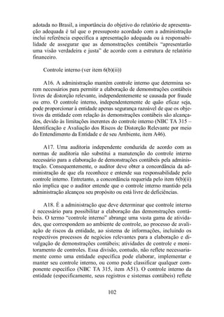 adotada no Brasil, a importância do objetivo do relatório de apresenta-ção 
adequada é tal que o pressuposto acordado com a administração 
inclui referência específica a apresentação adequada ou à responsabi-lidade 
de assegurar que as demonstrações contábeis “apresentarão 
uma visão verdadeira e justa” de acordo com a estrutura de relatório 
financeiro. 
Controle interno (ver item 6(b)(ii)) 
A16. A administração mantém controle interno que determina se-rem 
necessários para permitir a elaboração de demonstrações contábeis 
livres de distorção relevante, independentemente se causada por fraude 
ou erro. O controle interno, independentemente de quão eficaz seja, 
pode proporcionar à entidade apenas segurança razoável de que os obje-tivos 
da entidade com relação às demonstrações contábeis são alcança-dos, 
devido às limitações inerentes do controle interno (NBC TA 315 – 
Identificação e Avaliação dos Riscos de Distorção Relevante por meio 
do Entendimento da Entidade e de seu Ambiente, item A46). 
A17. Uma auditoria independente conduzida de acordo com as 
normas de auditoria não substitui a manutenção do controle interno 
necessário para a elaboração de demonstrações contábeis pela adminis-tração. 
Consequentemente, o auditor deve obter a concordância da ad-ministração 
de que ela reconhece e entende sua responsabilidade pelo 
controle interno. Entretanto, a concordância requerida pelo item 6(b)(ii) 
não implica que o auditor entende que o controle interno mantido pela 
administração alcançou seu propósito ou está livre de deficiências. 
A18. É a administração que deve determinar que controle interno 
é necessário para possibilitar a elaboração das demonstrações contá-beis. 
O termo “controle interno” abrange uma vasta gama de ativida-des, 
que correspondem ao ambiente de controle, ao processo de avali-ação 
de riscos da entidade, ao sistema de informações, incluindo os 
respectivos processos de negócios relevantes para a elaboração e di-vulgação 
de demonstrações contábeis; atividades de controle e moni-toramento 
de controles. Essa divisão, contudo, não reflete necessaria-mente 
como uma entidade específica pode elaborar, implementar e 
manter seu controle interno, ou como pode classificar qualquer com-ponente 
específico (NBC TA 315, item A51). O controle interno da 
entidade (especificamente, seus registros e sistemas contábeis) reflete 
102 
 