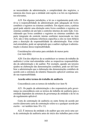 as necessidades da administração, a complexidade dos negócios, a 
natureza dos riscos que a entidade está sujeita e as leis ou regulamen-tos 
relevantes. 
A19. Em algumas jurisdições, a lei ou o regulamento pode refe-rir- 
se à responsabilidade da administração pela adequação de livros 
contábeis e registros ou sistemas contábeis. Em alguns casos, a prática 
geral pode admitir uma distinção entre livros contábeis e registros ou 
sistemas contábeis de um lado e controles internos do outro lado. Con-siderando 
que livros contábeis e registros ou sistemas contábeis são 
parte integrante do controle interno conforme mencionado no item 
A18, não é feita nenhuma referência específica a eles no item 6(b)(ii) 
para a descrição da responsabilidade da administração. Para evitar 
mal-entendidos, pode ser apropriado que o auditor explique à adminis-tração 
o alcance dessa responsabilidade. 
Considerações relevantes para entidade de menor porte 
(ver item 6(b)) 
A20. Um dos objetivos de se estabelecer os termos do trabalho de 
auditoria é evitar mal-entendidos sobre as respectivas responsabilida-des 
da administração e do auditor. Por exemplo, quando um terceiro 
ajudou na elaboração das demonstrações contábeis, pode ser útil lem-brar 
a administração que a elaboração das demonstrações contábeis de 
acordo com a estrutura de relatório financeiro aplicável continua sen-do 
sua responsabilidade. 
Acordo sobre termos do trabalho de auditoria 
Concordância com os termos do trabalho (ver item 9) 
A21. Os papéis da administração e dos responsáveis pela gover-nança 
na concordância com os termos do trabalho de auditoria para a 
entidade dependem da estrutura da governança da entidade e da lei ou 
do regulamento aplicável. 
Carta de contratação de auditoria ou outra forma de acordo por 
escrito (doravante carta de contratação refere-se a qualquer acordo por 
escrito – ver também itens 10 e 11) 
A22. É interesse da entidade e do auditor que este envie uma car-ta 
de contratação de auditoria antes do início dos trabalhos para evitar 
103 
 