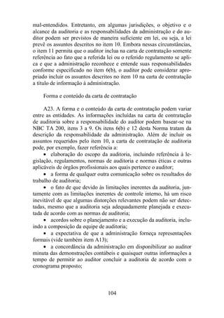 mal-entendidos. Entretanto, em algumas jurisdições, o objetivo e o 
alcance da auditoria e as responsabilidades da administração e do au-ditor 
podem ser previstos de maneira suficiente em lei, ou seja, a lei 
prevê os assuntos descritos no item 10. Embora nessas circunstâncias, 
o item 11 permita que o auditor inclua na carta de contratação somente 
referência ao fato que a referida lei ou o referido regulamento se apli-ca 
e que a administração reconhece e entende suas responsabilidades 
conforme especificado no item 6(b), o auditor pode considerar apro-priado 
incluir os assuntos descritos no item 10 na carta de contratação 
a título de informação à administração. 
Forma e conteúdo da carta de contratação 
A23. A forma e o conteúdo da carta de contratação podem variar 
entre as entidades. As informações incluídas na carta de contratação 
de auditoria sobre a responsabilidade do auditor podem basear-se na 
NBC TA 200, itens 3 a 9. Os itens 6(b) e 12 desta Norma tratam da 
descrição da responsabilidade da administração. Além de incluir os 
assuntos requeridos pelo item 10, a carta de contratação de auditoria 
pode, por exemplo, fazer referência a: 
· elaboração do escopo da auditoria, incluindo referência à le-gislação, 
regulamentos, normas de auditoria e normas éticas e outras 
aplicáveis de órgãos profissionais aos quais pertence o auditor; 
· a forma de qualquer outra comunicação sobre os resultados do 
104 
trabalho de auditoria; 
· o fato de que devido às limitações inerentes da auditoria, jun-tamente 
com as limitações inerentes de controle interno, há um risco 
inevitável de que algumas distorções relevantes podem não ser detec-tadas, 
mesmo que a auditoria seja adequadamente planejada e execu-tada 
de acordo com as normas de auditoria; 
· acordos sobre o planejamento e a execução da auditoria, inclu-indo 
a composição da equipe de auditoria; 
· a expectativa de que a administração forneça representações 
formais (vide também item A13); 
· a concordância da administração em disponibilizar ao auditor 
minuta das demonstrações contábeis e quaisquer outras informações a 
tempo de permitir ao auditor concluir a auditoria de acordo com o 
cronograma proposto; 
 