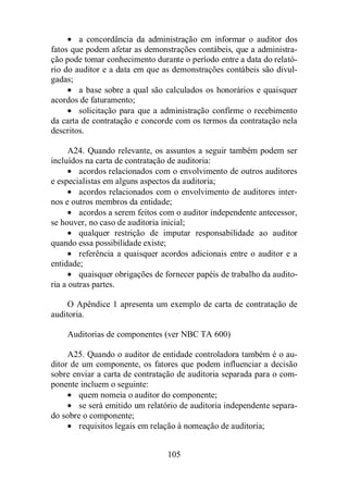 · a concordância da administração em informar o auditor dos 
fatos que podem afetar as demonstrações contábeis, que a administra-ção 
pode tomar conhecimento durante o período entre a data do relató-rio 
do auditor e a data em que as demonstrações contábeis são divul-gadas; 
· a base sobre a qual são calculados os honorários e quaisquer 
105 
acordos de faturamento; 
· solicitação para que a administração confirme o recebimento 
da carta de contratação e concorde com os termos da contratação nela 
descritos. 
A24. Quando relevante, os assuntos a seguir também podem ser 
incluídos na carta de contratação de auditoria: 
· acordos relacionados com o envolvimento de outros auditores 
e especialistas em alguns aspectos da auditoria; 
· acordos relacionados com o envolvimento de auditores inter-nos 
e outros membros da entidade; 
· acordos a serem feitos com o auditor independente antecessor, 
se houver, no caso de auditoria inicial; 
· qualquer restrição de imputar responsabilidade ao auditor 
quando essa possibilidade existe; 
· referência a quaisquer acordos adicionais entre o auditor e a 
entidade; 
· quaisquer obrigações de fornecer papéis de trabalho da audito-ria 
a outras partes. 
O Apêndice 1 apresenta um exemplo de carta de contratação de 
auditoria. 
Auditorias de componentes (ver NBC TA 600) 
A25. Quando o auditor de entidade controladora também é o au-ditor 
de um componente, os fatores que podem influenciar a decisão 
sobre enviar a carta de contratação de auditoria separada para o com-ponente 
incluem o seguinte: 
· quem nomeia o auditor do componente; 
· se será emitido um relatório de auditoria independente separa-do 
sobre o componente; 
· requisitos legais em relação à nomeação de auditoria; 
 