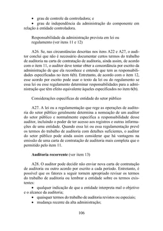 · grau de controle da controladora; e 
· grau de independência da administração do componente em 
106 
relação à entidade controladora. 
Responsabilidade da administração prevista em lei ou 
regulamento (ver itens 11 e 12) 
A26. Se, nas circunstâncias descritas nos itens A22 e A27, o audi-tor 
conclui que não é necessário documentar certos termos do trabalho 
de auditoria na carta de contratação de auditoria, ainda assim, de acordo 
com o item 11, o auditor deve tentar obter a concordância por escrito da 
administração de que ela reconhece e entende que tem as responsabili-dades 
especificadas no item 6(b). Entretanto, de acordo com o item 12, 
esse acordo por escrito pode usar o texto da lei ou do regulamento se 
essa lei ou esse regulamento determinar responsabilidades para a admi-nistração 
que têm efeito equivalente àqueles especificados no item 6(b). 
Considerações específicas de entidade do setor público 
A27. A lei ou a regulamentação que rege as operações de audito-ria 
do setor público geralmente determina a nomeação de um auditor 
do setor público e normalmente especifica a responsabilidade desse 
auditor, incluindo o poder de ter acesso aos registros e outras informa-ções 
de uma entidade. Quando essa lei ou essa regulamentação prevê 
os termos do trabalho de auditoria com detalhes suficientes, o auditor 
do setor público pode ainda assim considerar que há vantagens na 
emissão de uma carta de contratação de auditoria mais completa que o 
permitido pelo item 11. 
Auditoria recorrente (ver item 13) 
A28. O auditor pode decidir não enviar nova carta de contratação 
de auditoria ou outro acordo por escrito a cada período. Entretanto, é 
possível que os fatores a seguir tornem apropriado revisar os termos 
do trabalho de auditoria ou lembrar a entidade sobre os termos exis-tentes: 
· qualquer indicação de que a entidade interpreta mal o objetivo 
e o alcance da auditoria; 
· quaisquer termos do trabalho de auditoria revistos ou especiais; 
· mudança recente da alta administração; 
 