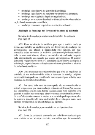 · mudança significativa no controle da entidade; 
· mudança significativa na natureza ou tamanho da empresa; 
· mudança nas exigências legais ou regulatórias; 
· mudança na estrutura de relatório financeiro adotada na elabo-ração 
das demonstrações contábeis; 
· mudança em outros requisitos em relação a relatório. 
Aceitação de mudança nos termos do trabalho de auditoria 
Solicitação de mudança nos termos do trabalho de auditoria 
(ver item 14 
A29. Uma solicitação da entidade para que o auditor mude os 
termos do trabalho de auditoria pode ser decorrente de mudança nas 
circunstâncias que afetam a necessidade pelo serviço, um mal-entendido 
sobre a natureza da auditoria conforme originalmente solici-tada 
ou uma restrição no alcance do trabalho de auditoria, imposto 
pela administração ou causado por outras circunstâncias. O auditor, 
conforme requerido pelo item 14, considera a justificativa dada para a 
solicitação, especialmente as implicações da restrição sobre o alcance 
do trabalho de auditoria. 
A30. Uma mudança nas circunstâncias que afeta os requisitos da 
entidade ou um mal-entendido sobre a natureza do serviço original-mente 
solicitado pode ser considerada base razoável para solicitar uma 
mudança no trabalho de auditoria. 
A31. Por outro lado, uma mudança pode não ser considerada ra-zoável 
se aparentar que essa mudança refere-se a informações incorre-tas, 
incompletas ou de outra forma insatisfatórias. Um exemplo seria 
quando o auditor não consegue obter evidência de auditoria apropria-da 
e suficiente sobre contas a receber e a entidade pede que o trabalho 
de auditoria seja alterado para um trabalho de revisão para evitar uma 
opinião com ressalva ou uma abstenção de opinião. 
Solicitação de mudança para revisão ou serviço correlato 
(ver item 15) 
A32. Antes de concordar em mudar um trabalho de auditoria para 
uma revisão ou um serviço correlato, um auditor que foi contratado 
107 
 