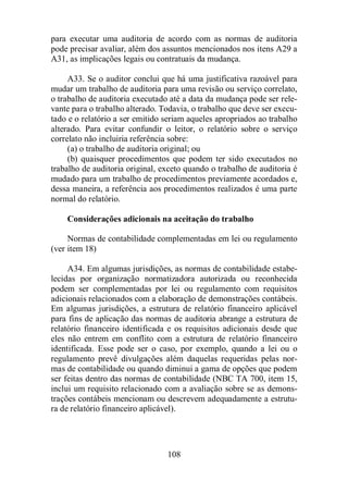 para executar uma auditoria de acordo com as normas de auditoria 
pode precisar avaliar, além dos assuntos mencionados nos itens A29 a 
A31, as implicações legais ou contratuais da mudança. 
A33. Se o auditor conclui que há uma justificativa razoável para 
mudar um trabalho de auditoria para uma revisão ou serviço correlato, 
o trabalho de auditoria executado até a data da mudança pode ser rele-vante 
para o trabalho alterado. Todavia, o trabalho que deve ser execu-tado 
e o relatório a ser emitido seriam aqueles apropriados ao trabalho 
alterado. Para evitar confundir o leitor, o relatório sobre o serviço 
correlato não incluiria referência sobre: 
(a) o trabalho de auditoria original; ou 
(b) quaisquer procedimentos que podem ter sido executados no 
trabalho de auditoria original, exceto quando o trabalho de auditoria é 
mudado para um trabalho de procedimentos previamente acordados e, 
dessa maneira, a referência aos procedimentos realizados é uma parte 
normal do relatório. 
Considerações adicionais na aceitação do trabalho 
Normas de contabilidade complementadas em lei ou regulamento 
108 
(ver item 18) 
A34. Em algumas jurisdições, as normas de contabilidade estabe-lecidas 
por organização normatizadora autorizada ou reconhecida 
podem ser complementadas por lei ou regulamento com requisitos 
adicionais relacionados com a elaboração de demonstrações contábeis. 
Em algumas jurisdições, a estrutura de relatório financeiro aplicável 
para fins de aplicação das normas de auditoria abrange a estrutura de 
relatório financeiro identificada e os requisitos adicionais desde que 
eles não entrem em conflito com a estrutura de relatório financeiro 
identificada. Esse pode ser o caso, por exemplo, quando a lei ou o 
regulamento prevê divulgações além daquelas requeridas pelas nor-mas 
de contabilidade ou quando diminui a gama de opções que podem 
ser feitas dentro das normas de contabilidade (NBC TA 700, item 15, 
inclui um requisito relacionado com a avaliação sobre se as demons-trações 
contábeis mencionam ou descrevem adequadamente a estrutu-ra 
de relatório financeiro aplicável). 
 