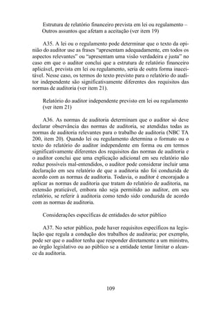 Estrutura de relatório financeiro prevista em lei ou regulamento – 
Outros assuntos que afetam a aceitação (ver item 19) 
A35. A lei ou o regulamento pode determinar que o texto da opi-nião 
do auditor use as frases “apresentam adequadamente, em todos os 
aspectos relevantes” ou “apresentam uma visão verdadeira e justa” no 
caso em que o auditor conclui que a estrutura de relatório financeiro 
aplicável, prevista em lei ou regulamento, seria de outra forma inacei-tável. 
Nesse caso, os termos do texto previsto para o relatório do audi-tor 
independente são significativamente diferentes dos requisitos das 
normas de auditoria (ver item 21). 
Relatório do auditor independente previsto em lei ou regulamento 
(ver item 21) 
A36. As normas de auditoria determinam que o auditor só deve 
declarar observância das normas de auditoria, se atendidas todas as 
normas de auditoria relevantes para o trabalho de auditoria (NBC TA 
200, item 20). Quando lei ou regulamento determina o formato ou o 
texto do relatório do auditor independente em forma ou em termos 
significativamente diferentes dos requisitos das normas de auditoria e 
o auditor conclui que uma explicação adicional em seu relatório não 
reduz possíveis mal-entendidos, o auditor pode considerar incluir uma 
declaração em seu relatório de que a auditoria não foi conduzida de 
acordo com as normas de auditoria. Todavia, o auditor é encorajado a 
aplicar as normas de auditoria que tratam do relatório de auditoria, na 
extensão praticável, embora não seja permitido ao auditor, em seu 
relatório, se referir à auditoria como tendo sido conduzida de acordo 
com as normas de auditoria. 
Considerações específicas de entidades do setor público 
A37. No setor público, pode haver requisitos específicos na legis-lação 
que regula a condução dos trabalhos de auditoria; por exemplo, 
pode ser que o auditor tenha que responder diretamente a um ministro, 
ao órgão legislativo ou ao público se a entidade tentar limitar o alcan-ce 
109 
da auditoria. 
 