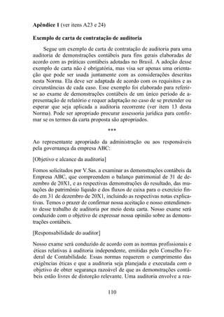 110 
Apêndice 1 (ver itens A23 e 24) 
Exemplo de carta de contratação de auditoria 
Segue um exemplo de carta de contratação de auditoria para uma 
auditoria de demonstrações contábeis para fins gerais elaboradas de 
acordo com as práticas contábeis adotadas no Brasil. A adoção desse 
exemplo de carta não é obrigatória, mas visa ser apenas uma orienta-ção 
que pode ser usada juntamente com as considerações descritas 
nesta Norma. Ela deve ser adaptada de acordo com os requisitos e as 
circunstâncias de cada caso. Esse exemplo foi elaborado para referir-se 
ao exame de demonstrações contábeis de um único período de a-presentação 
de relatório e requer adaptação no caso de se pretender ou 
esperar que seja aplicada a auditoria recorrente (ver item 13 desta 
Norma). Pode ser apropriado procurar assessoria jurídica para confir-mar 
se os termos da carta proposta são apropriados. 
*** 
Ao representante apropriado da administração ou aos responsáveis 
pela governança da empresa ABC: 
[Objetivo e alcance da auditoria] 
Fomos solicitados por V.Sas. a examinar as demonstrações contábeis da 
Empresa ABC, que compreendem o balanço patrimonial de 31 de de-zembro 
de 20X1, e as respectivas demonstrações do resultado, das mu-tações 
do patrimônio líquido e dos fluxos de caixa para o exercício fin-do 
em 31 de dezembro de 20X1, incluindo as respectivas notas explica-tivas. 
Temos o prazer de confirmar nossa aceitação e nosso entendimen-to 
desse trabalho de auditoria por meio desta carta. Nosso exame será 
conduzido com o objetivo de expressar nossa opinião sobre as demons-trações 
contábeis. 
[Responsabilidade do auditor] 
Nosso exame será conduzido de acordo com as normas profissionais e 
éticas relativas à auditoria independente, emitidas pelo Conselho Fe-deral 
de Contabilidade. Essas normas requerem o cumprimento das 
exigências éticas e que a auditoria seja planejada e executada com o 
objetivo de obter segurança razoável de que as demonstrações contá-beis 
estão livres de distorção relevante. Uma auditoria envolve a rea- 
 