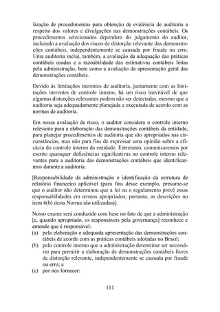 lização de procedimentos para obtenção de evidência de auditoria a 
respeito dos valores e divulgações nas demonstrações contábeis. Os 
procedimentos selecionados dependem do julgamento do auditor, 
incluindo a avaliação dos riscos de distorção relevante das demonstra-ções 
contábeis, independentemente se causada por fraude ou erro. 
Uma auditoria inclui, também, a avaliação da adequação das práticas 
contábeis usadas e a razoabilidade das estimativas contábeis feitas 
pela administração, bem como a avaliação da apresentação geral das 
demonstrações contábeis. 
Devido às limitações inerentes de auditoria, juntamente com as limi-tações 
inerentes de controle interno, há um risco inevitável de que 
algumas distorções relevantes podem não ser detectadas, mesmo que a 
auditoria seja adequadamente planejada e executada de acordo com as 
normas de auditoria. 
Em nossa avaliação de risco, o auditor considera o controle interno 
relevante para a elaboração das demonstrações contábeis da entidade, 
para planejar procedimentos de auditoria que são apropriados nas cir-cunstâncias, 
mas não para fins de expressar uma opinião sobre a efi-cácia 
do controle interno da entidade. Entretanto, comunicaremos por 
escrito quaisquer deficiências significativas no controle interno rele-vantes 
para a auditoria das demonstrações contábeis que identificar-mos 
durante a auditoria. 
[Responsabilidade da administração e identificação da estrutura de 
relatório financeiro aplicável (para fins desse exemplo, presume-se 
que o auditor não determinou que a lei ou o regulamento prevê essas 
responsabilidades em termos apropriados; portanto, as descrições no 
item 6(b) desta Norma são utilizadas)]. 
Nosso exame será conduzido com base no fato de que a administração 
[e, quando apropriado, os responsáveis pela governança] reconhece e 
entende que é responsável: 
(a) pela elaboração e adequada apresentação das demonstrações con-tábeis 
de acordo com as práticas contábeis adotadas no Brasil; 
(b) pelo controle interno que a administração determinar ser necessá-rio 
para permitir a elaboração de demonstrações contábeis livres 
de distorção relevante, independentemente se causada por fraude 
ou erro; e 
111 
(c) por nos fornecer: 
 