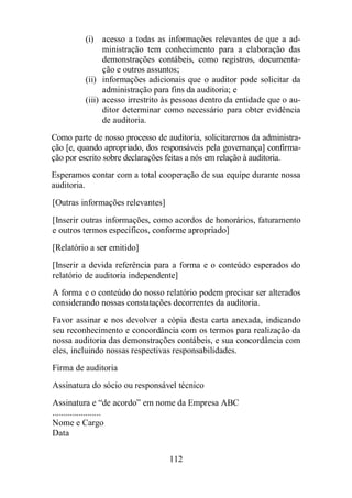 (i) acesso a todas as informações relevantes de que a ad-ministração 
tem conhecimento para a elaboração das 
demonstrações contábeis, como registros, documenta-ção 
e outros assuntos; 
(ii) informações adicionais que o auditor pode solicitar da 
administração para fins da auditoria; e 
(iii) acesso irrestrito às pessoas dentro da entidade que o au-ditor 
determinar como necessário para obter evidência 
112 
de auditoria. 
Como parte de nosso processo de auditoria, solicitaremos da administra-ção 
[e, quando apropriado, dos responsáveis pela governança] confirma-ção 
por escrito sobre declarações feitas a nós em relação à auditoria. 
Esperamos contar com a total cooperação de sua equipe durante nossa 
auditoria. 
[Outras informações relevantes] 
[Inserir outras informações, como acordos de honorários, faturamento 
e outros termos específicos, conforme apropriado] 
[Relatório a ser emitido] 
[Inserir a devida referência para a forma e o conteúdo esperados do 
relatório de auditoria independente] 
A forma e o conteúdo do nosso relatório podem precisar ser alterados 
considerando nossas constatações decorrentes da auditoria. 
Favor assinar e nos devolver a cópia desta carta anexada, indicando 
seu reconhecimento e concordância com os termos para realização da 
nossa auditoria das demonstrações contábeis, e sua concordância com 
eles, incluindo nossas respectivas responsabilidades. 
Firma de auditoria 
Assinatura do sócio ou responsável técnico 
Assinatura e “de acordo” em nome da Empresa ABC 
...................... 
Nome e Cargo 
Data 
 