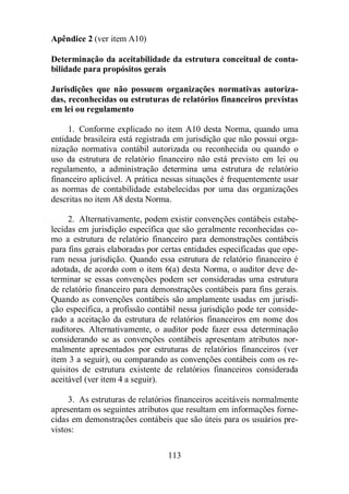 113 
Apêndice 2 (ver item A10) 
Determinação da aceitabilidade da estrutura conceitual de conta-bilidade 
para propósitos gerais 
Jurisdições que não possuem organizações normativas autoriza-das, 
reconhecidas ou estruturas de relatórios financeiros previstas 
em lei ou regulamento 
1. Conforme explicado no item A10 desta Norma, quando uma 
entidade brasileira está registrada em jurisdição que não possui orga-nização 
normativa contábil autorizada ou reconhecida ou quando o 
uso da estrutura de relatório financeiro não está previsto em lei ou 
regulamento, a administração determina uma estrutura de relatório 
financeiro aplicável. A prática nessas situações é frequentemente usar 
as normas de contabilidade estabelecidas por uma das organizações 
descritas no item A8 desta Norma. 
2. Alternativamente, podem existir convenções contábeis estabe-lecidas 
em jurisdição específica que são geralmente reconhecidas co-mo 
a estrutura de relatório financeiro para demonstrações contábeis 
para fins gerais elaboradas por certas entidades especificadas que ope-ram 
nessa jurisdição. Quando essa estrutura de relatório financeiro é 
adotada, de acordo com o item 6(a) desta Norma, o auditor deve de-terminar 
se essas convenções podem ser consideradas uma estrutura 
de relatório financeiro para demonstrações contábeis para fins gerais. 
Quando as convenções contábeis são amplamente usadas em jurisdi-ção 
específica, a profissão contábil nessa jurisdição pode ter conside-rado 
a aceitação da estrutura de relatórios financeiros em nome dos 
auditores. Alternativamente, o auditor pode fazer essa determinação 
considerando se as convenções contábeis apresentam atributos nor-malmente 
apresentados por estruturas de relatórios financeiros (ver 
item 3 a seguir), ou comparando as convenções contábeis com os re-quisitos 
de estrutura existente de relatórios financeiros considerada 
aceitável (ver item 4 a seguir). 
3. As estruturas de relatórios financeiros aceitáveis normalmente 
apresentam os seguintes atributos que resultam em informações forne-cidas 
em demonstrações contábeis que são úteis para os usuários pre-vistos: 
 