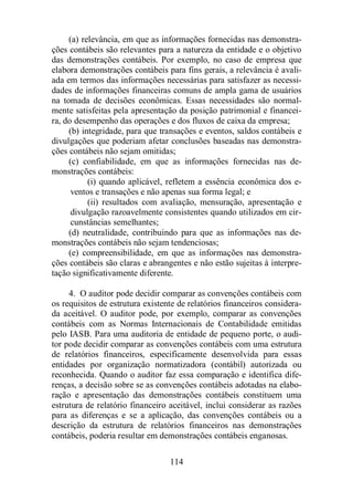 (a) relevância, em que as informações fornecidas nas demonstra-ções 
contábeis são relevantes para a natureza da entidade e o objetivo 
das demonstrações contábeis. Por exemplo, no caso de empresa que 
elabora demonstrações contábeis para fins gerais, a relevância é avali-ada 
em termos das informações necessárias para satisfazer as necessi-dades 
de informações financeiras comuns de ampla gama de usuários 
na tomada de decisões econômicas. Essas necessidades são normal-mente 
satisfeitas pela apresentação da posição patrimonial e financei-ra, 
do desempenho das operações e dos fluxos de caixa da empresa; 
(b) integridade, para que transações e eventos, saldos contábeis e 
divulgações que poderiam afetar conclusões baseadas nas demonstra-ções 
contábeis não sejam omitidas; 
(c) confiabilidade, em que as informações fornecidas nas de-monstrações 
114 
contábeis: 
(i) quando aplicável, refletem a essência econômica dos e-ventos 
e transações e não apenas sua forma legal; e 
(ii) resultados com avaliação, mensuração, apresentação e 
divulgação razoavelmente consistentes quando utilizados em cir-cunstâncias 
semelhantes; 
(d) neutralidade, contribuindo para que as informações nas de-monstrações 
contábeis não sejam tendenciosas; 
(e) compreensibilidade, em que as informações nas demonstra-ções 
contábeis são claras e abrangentes e não estão sujeitas à interpre-tação 
significativamente diferente. 
4. O auditor pode decidir comparar as convenções contábeis com 
os requisitos de estrutura existente de relatórios financeiros considera-da 
aceitável. O auditor pode, por exemplo, comparar as convenções 
contábeis com as Normas Internacionais de Contabilidade emitidas 
pelo IASB. Para uma auditoria de entidade de pequeno porte, o audi-tor 
pode decidir comparar as convenções contábeis com uma estrutura 
de relatórios financeiros, especificamente desenvolvida para essas 
entidades por organização normatizadora (contábil) autorizada ou 
reconhecida. Quando o auditor faz essa comparação e identifica dife-renças, 
a decisão sobre se as convenções contábeis adotadas na elabo-ração 
e apresentação das demonstrações contábeis constituem uma 
estrutura de relatório financeiro aceitável, inclui considerar as razões 
para as diferenças e se a aplicação, das convenções contábeis ou a 
descrição da estrutura de relatórios financeiros nas demonstrações 
contábeis, poderia resultar em demonstrações contábeis enganosas. 
 