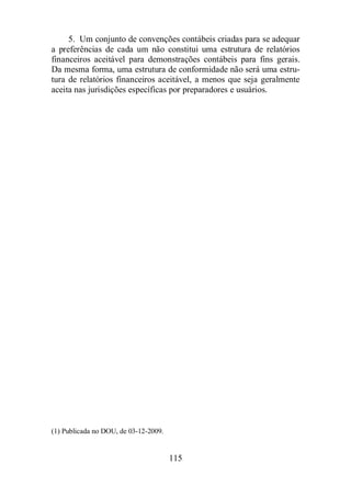 5. Um conjunto de convenções contábeis criadas para se adequar 
a preferências de cada um não constitui uma estrutura de relatórios 
financeiros aceitável para demonstrações contábeis para fins gerais. 
Da mesma forma, uma estrutura de conformidade não será uma estru-tura 
de relatórios financeiros aceitável, a menos que seja geralmente 
aceita nas jurisdições específicas por preparadores e usuários. 
115 
(1) Publicada no DOU, de 03-12-2009. 
 