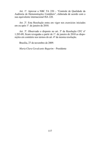 Art. 1º. Aprovar a NBC TA 220 – “Controle de Qualidade da 
Auditoria de Demonstrações Contábeis”, elaborada de acordo com a 
sua equivalente internacional ISA 220. 
Art. 2º. Esta Resolução entra em vigor nos exercícios iniciados 
em ou após 1º. de janeiro de 2010. 
Art. 3º. Observado o disposto no art. 3º da Resolução CFC nº 
1.203-09, ficam revogadas a partir de 1º. de janeiro de 2010 as dispo-sições 
em contrário nos termos do art. 4º da mesma resolução. 
Brasília, 27 de novembro de 2009. 
Maria Clara Cavalcante Bugarim – Presidente 
117 
 