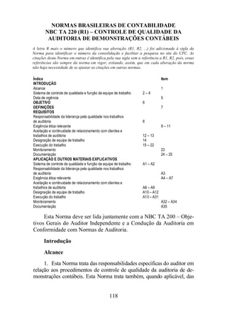 NORMAS BRASILEIRAS DE CONTABILIDADE 
NBC TA 220 (R1) – CONTROLE DE QUALIDADE DA 
AUDITORIA DE DEMONSTRAÇÕES CONTÁBEIS 
A letra R mais o número que identifica sua alteração (R1, R2, ...) foi adicionada à sigla da 
Norma para identificar o número da consolidação e facilitar a pesquisa no site do CFC. As 
citações desta Norma em outras é identifica pela sua sigla sem a referência a R1, R2, pois, essas 
referências são sempre da norma em vigor, evitando, assim, que em cada alteração da norma 
não haja necessidade de se ajustar as citações em outras normas. 
Índice Item 
INTRODUÇÃO 
Alcance 1 
Sistema de controle de qualidade e função da equipe de trabalho 2 – 4 
Data de vigência 5 
OBJETIVO 6 
DEFINIÇÕES 7 
REQUISITOS 
Responsabilidade da liderança pela qualidade nos trabalhos 
de auditoria 8 
Exigência ética relevante 9 – 11 
Aceitação e continuidade de relacionamento com clientes e 
trabalhos de auditoria 12 – 13 
Designação de equipe de trabalho 14 
Execução do trabalho 15 – 22 
Monitoramento 23 
Documentação 24 – 25 
APLICAÇÃO E OUTROS MATERIAIS EXPLICATIVOS 
Sistema de controle de qualidade e função da equipe de trabalho A1 – A2 
Responsabilidade da liderança pela qualidade nos trabalhos 
de auditoria A3 
Exigência ética relevante A4 – A7 
Aceitação e continuidade de relacionamento com clientes e 
trabalhos de auditoria A8 – A9 
Designação de equipe de trabalho A10 – A12 
Execução do trabalho A13 – A31 
Monitoramento A32 – A34 
Documentação A35 
Esta Norma deve ser lida juntamente com a NBC TA 200 – Obje-tivos 
Gerais do Auditor Independente e a Condução da Auditoria em 
Conformidade com Normas de Auditoria. 
Introdução 
Alcance 
1. Esta Norma trata das responsabilidades específicas do auditor em 
relação aos procedimentos de controle de qualidade da auditoria de de-monstrações 
contábeis. Esta Norma trata também, quando aplicável, das 
118 
 