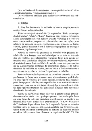 (a) a auditoria está de acordo com normas profissionais e técnicas 
e exigências legais e regulatórias aplicáveis; e 
(b) os relatórios emitidos pelo auditor são apropriados nas cir-cunstâncias. 
Definições 
7. Para fins das normas de auditoria, os termos a seguir possuem 
120 
os significados a eles atribuídos: 
Sócio encarregado do trabalho (as expressões “Sócio encarrega-do 
do trabalho”, “sócio” e “firma” devem ser lidos como se referissem 
a seus equivalentes no setor público, quando relevante) é o sócio ou 
outra pessoa na firma, responsável pelo trabalho e sua execução e pelo 
relatório de auditoria ou outros relatórios emitidos em nome da firma, 
e quem, quando necessário, tem a autoridade apropriada de um órgão 
profissional, legal ou regulador. 
Revisão de controle de qualidade do trabalho é um processo es-tabelecido 
para fornecer uma avaliação objetiva, na data ou antes da 
data do relatório, dos julgamentos relevantes feitos pela equipe de 
trabalho e das conclusões atingidas ao elaborar o relatório. O processo 
de revisão de controle de qualidade do trabalho é somente para audito-ria 
de demonstrações contábeis de companhias abertas e de outros 
trabalhos de auditoria, se houver, para os quais a firma determinou a 
necessidade de revisão de controle de qualidade do trabalho. 
Revisor de controle de qualidade do trabalho é um sócio ou outro 
profissional da firma, uma pessoa externa adequadamente qualificada, 
ou uma equipe composta por essas pessoas, nenhuma delas fazendo 
parte da equipe de trabalho, com experiência e autoridade suficientes e 
apropriadas para avaliar objetivamente os julgamentos relevantes fei-tos 
pela equipe de trabalho e as conclusões atingidas para elaboração 
do relatório de auditoria. 
Equipe de trabalho são todos os sócios e quadro técnico envolvi-dos 
no trabalho, assim como quaisquer pessoas contratadas pela firma 
ou uma firma da rede que executam procedimentos de auditoria no 
trabalho. Isso exclui especialistas externos (NBC TA 620 – Utilização 
do Trabalho de Especialistas, item 6). A expressão Equipe de trabalho 
também exclui os auditores internos da entidade que fornecem assis-tência 
direta ao auditor independente no trabalho de auditoria em que 
o auditor independente deve observar os requisitos da NBC TA 610 
 