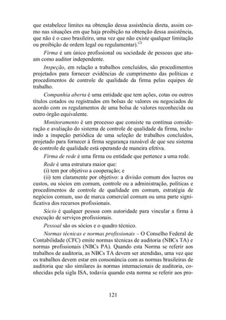 que estabelece limites na obtenção dessa assistência direta, assim co-mo 
nas situações em que haja proibição na obtenção dessa assistência, 
que não é o caso brasileiro, uma vez que não existe qualquer limitação 
ou proibição de ordem legal ou regulamentar).(2) 
Firma é um único profissional ou sociedade de pessoas que atu-am 
como auditor independente. 
Inspeção, em relação a trabalhos concluídos, são procedimentos 
projetados para fornecer evidências de cumprimento das políticas e 
procedimentos de controle de qualidade da firma pelas equipes de 
trabalho. 
Companhia aberta é uma entidade que tem ações, cotas ou outros 
títulos cotados ou registrados em bolsas de valores ou negociados de 
acordo com os regulamentos de uma bolsa de valores reconhecida ou 
outro órgão equivalente. 
Monitoramento é um processo que consiste na contínua conside-ração 
e avaliação do sistema de controle de qualidade da firma, inclu-indo 
a inspeção periódica de uma seleção de trabalhos concluídos, 
projetado para fornecer à firma segurança razoável de que seu sistema 
de controle de qualidade está operando de maneira efetiva. 
Firma de rede é uma firma ou entidade que pertence a uma rede. 
Rede é uma estrutura maior que: 
(i) tem por objetivo a cooperação; e 
(ii) tem claramente por objetivo: a divisão comum dos lucros ou 
custos, ou sócios em comum, controle ou a administração, políticas e 
procedimentos de controle de qualidade em comum, estratégia de 
negócios comum, uso de marca comercial comum ou uma parte signi-ficativa 
dos recursos profissionais. 
Sócio é qualquer pessoa com autoridade para vincular a firma à 
execução de serviços profissionais. 
Pessoal são os sócios e o quadro técnico. 
Normas técnicas e normas profissionais – O Conselho Federal de 
Contabilidade (CFC) emite normas técnicas de auditoria (NBCs TA) e 
normas profissionais (NBCs PA). Quando esta Norma se referir aos 
trabalhos de auditoria, as NBCs TA devem ser atendidas, uma vez que 
os trabalhos devem estar em consonância com as normas brasileiras de 
auditoria que são similares às normas internacionais de auditoria, co-nhecidas 
pela sigla ISA, todavia quando esta norma se referir aos pro- 
121 
 