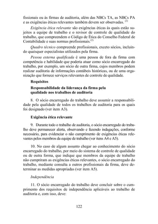fissionais ou às firmas de auditoria, além das NBCs TA, as NBCs PA 
e as exigências éticas relevantes também devem ser observadas. (2) 
Exigência ética relevante são exigências éticas às quais estão su-jeitos 
a equipe de trabalho e o revisor de controle de qualidade do 
trabalho, que compreendem o Código de Ética do Conselho Federal de 
Contabilidade e suas normas profissionais.(2) 
Quadro técnico compreende profissionais, exceto sócios, incluin-do 
quaisquer especialistas utilizados pela firma. 
Pessoa externa qualificada é uma pessoa de fora da firma com 
competência e habilidade que poderia atuar como sócio encarregado do 
trabalho, por exemplo, um sócio de outra firma, cujos membros podem 
realizar auditoria de informações contábeis históricas, ou de uma orga-nização 
que fornece serviços relevantes de controle de qualidade. 
Requisitos 
Responsabilidade da liderança da firma pela 
qualidade nos trabalhos de auditoria 
8. O sócio encarregado do trabalho deve assumir a responsabili-dade 
pela qualidade de todos os trabalhos de auditoria para os quais 
122 
foi designado (ver item A3). 
Exigência ética relevante 
9. Durante todo o trabalho de auditoria, o sócio encarregado do traba-lho 
deve permanecer alerta, observando e fazendo indagações, conforme 
necessário, para evidenciar o não cumprimento de exigências éticas rele-vantes 
pelos membros da equipe de trabalho (ver itens A4 e A5). 
10. No caso de algum assunto chegar ao conhecimento do sócio 
encarregado do trabalho, por meio do sistema de controle de qualidade 
ou de outra forma, que indique que membros da equipe de trabalho 
não cumpriram as exigências éticas relevantes, o sócio encarregado do 
trabalho, mediante consulta a outros profissionais da firma, deve de-terminar 
as medidas apropriadas (ver item A5). 
Independência 
11. O sócio encarregado do trabalho deve concluir sobre o cum-primento 
dos requisitos de independência aplicáveis ao trabalho de 
auditoria e, com isso, deve: 
 