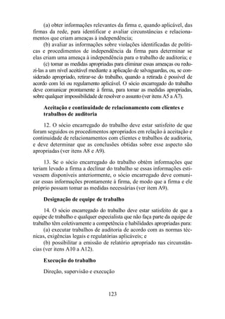 (a) obter informações relevantes da firma e, quando aplicável, das 
firmas da rede, para identificar e avaliar circunstâncias e relaciona-mentos 
que criam ameaças à independência; 
(b) avaliar as informações sobre violações identificadas de políti-cas 
e procedimentos de independência da firma para determinar se 
elas criam uma ameaça à independência para o trabalho de auditoria; e 
(c) tomar as medidas apropriadas para eliminar essas ameaças ou redu-zi- 
las a um nível aceitável mediante a aplicação de salvaguardas, ou, se con-siderado 
apropriado, retirar-se do trabalho, quando a retirada é possível de 
acordo com lei ou regulamento aplicável. O sócio encarregado do trabalho 
deve comunicar prontamente à firma, para tomar as medidas apropriadas, 
sobre qualquer impossibilidade de resolver o assunto (ver itens A5 a A7). 
Aceitação e continuidade de relacionamento com clientes e 
trabalhos de auditoria 
12. O sócio encarregado do trabalho deve estar satisfeito de que 
foram seguidos os procedimentos apropriados em relação à aceitação e 
continuidade de relacionamentos com clientes e trabalhos de auditoria, 
e deve determinar que as conclusões obtidas sobre esse aspecto são 
apropriadas (ver itens A8 e A9). 
13. Se o sócio encarregado do trabalho obtém informações que 
teriam levado a firma a declinar do trabalho se essas informações esti-vessem 
disponíveis anteriormente, o sócio encarregado deve comuni-car 
essas informações prontamente à firma, de modo que a firma e ele 
próprio possam tomar as medidas necessárias (ver item A9). 
Designação de equipe de trabalho 
14. O sócio encarregado do trabalho deve estar satisfeito de que a 
equipe de trabalho e qualquer especialista que não faça parte da equipe de 
trabalho têm coletivamente a competência e habilidades apropriadas para: 
(a) executar trabalhos de auditoria de acordo com as normas téc-nicas, 
exigências legais e regulatórias aplicáveis; e 
(b) possibilitar a emissão de relatório apropriado nas circunstân-cias 
(ver itens A10 a A12). 
Execução do trabalho 
Direção, supervisão e execução 
123 
 