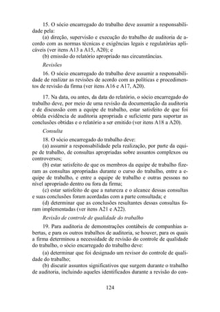 15. O sócio encarregado do trabalho deve assumir a responsabili-dade 
pela: 
(a) direção, supervisão e execução do trabalho de auditoria de a-cordo 
com as normas técnicas e exigências legais e regulatórias apli-cáveis 
(ver itens A13 a A15, A20); e 
(b) emissão do relatório apropriado nas circunstâncias. 
Revisões 
16. O sócio encarregado do trabalho deve assumir a responsabili-dade 
de realizar as revisões de acordo com as políticas e procedimen-tos 
de revisão da firma (ver itens A16 e A17, A20). 
17. Na data, ou antes, da data do relatório, o sócio encarregado do 
trabalho deve, por meio de uma revisão da documentação da auditoria 
e de discussão com a equipe de trabalho, estar satisfeito de que foi 
obtida evidência de auditoria apropriada e suficiente para suportar as 
conclusões obtidas e o relatório a ser emitido (ver itens A18 a A20). 
Consulta 
18. O sócio encarregado do trabalho deve: 
(a) assumir a responsabilidade pela realização, por parte da equi-pe 
de trabalho, de consultas apropriadas sobre assuntos complexos ou 
124 
controversos; 
(b) estar satisfeito de que os membros da equipe de trabalho fize-ram 
as consultas apropriadas durante o curso do trabalho, entre a e-quipe 
de trabalho, e entre a equipe de trabalho e outras pessoas no 
nível apropriado dentro ou fora da firma; 
(c) estar satisfeito de que a natureza e o alcance dessas consultas 
e suas conclusões foram acordadas com a parte consultada; e 
(d) determinar que as conclusões resultantes dessas consultas fo-ram 
implementadas (ver itens A21 e A22). 
Revisão de controle de qualidade do trabalho 
19. Para auditoria de demonstrações contábeis de companhias a-bertas, 
e para os outros trabalhos de auditoria, se houver, para os quais 
a firma determinou a necessidade de revisão do controle de qualidade 
do trabalho, o sócio encarregado do trabalho deve: 
(a) determinar que foi designado um revisor do controle de quali-dade 
do trabalho; 
(b) discutir assuntos significativos que surgem durante o trabalho 
de auditoria, incluindo aqueles identificados durante a revisão do con- 
 