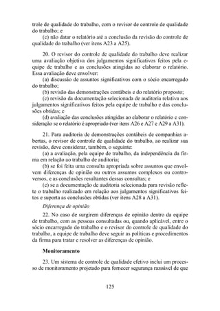 trole de qualidade do trabalho, com o revisor de controle de qualidade 
do trabalho; e 
(c) não datar o relatório até a conclusão da revisão do controle de 
qualidade do trabalho (ver itens A23 a A25). 
20. O revisor do controle de qualidade do trabalho deve realizar 
uma avaliação objetiva dos julgamentos significativos feitos pela e-quipe 
de trabalho e as conclusões atingidas ao elaborar o relatório. 
125 
Essa avaliação deve envolver: 
(a) discussão de assuntos significativos com o sócio encarregado 
do trabalho; 
(b) revisão das demonstrações contábeis e do relatório proposto; 
(c) revisão da documentação selecionada de auditoria relativa aos 
julgamentos significativos feitos pela equipe de trabalho e das conclu-sões 
obtidas; e 
(d) avaliação das conclusões atingidas ao elaborar o relatório e con-sideração 
se o relatório é apropriado (ver itens A26 e A27 e A29 a A31). 
21. Para auditoria de demonstrações contábeis de companhias a-bertas, 
o revisor de controle de qualidade do trabalho, ao realizar sua 
revisão, deve considerar, também, o seguinte: 
(a) a avaliação, pela equipe de trabalho, da independência da fir-ma 
em relação ao trabalho de auditoria; 
(b) se foi feita uma consulta apropriada sobre assuntos que envol-vem 
diferenças de opinião ou outros assuntos complexos ou contro-versos, 
e as conclusões resultantes dessas consultas; e 
(c) se a documentação de auditoria selecionada para revisão refle-te 
o trabalho realizado em relação aos julgamentos significativos fei-tos 
e suporta as conclusões obtidas (ver itens A28 a A31). 
Diferença de opinião 
22. No caso de surgirem diferenças de opinião dentro da equipe 
de trabalho, com as pessoas consultadas ou, quando aplicável, entre o 
sócio encarregado do trabalho e o revisor do controle de qualidade do 
trabalho, a equipe de trabalho deve seguir as políticas e procedimentos 
da firma para tratar e resolver as diferenças de opinião. 
Monitoramento 
23. Um sistema de controle de qualidade efetivo inclui um proces-so 
de monitoramento projetado para fornecer segurança razoável de que 
 