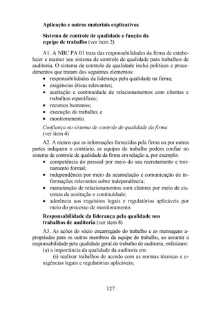 Aplicação e outros materiais explicativos 
Sistema de controle de qualidade e função da 
equipe de trabalho (ver item 2) 
A1. A NBC PA 01 trata das responsabilidades da firma de estabe-lecer 
e manter seu sistema de controle de qualidade para trabalhos de 
auditoria. O sistema de controle de qualidade inclui políticas e proce-dimentos 
que tratam dos seguintes elementos: 
· responsabilidades da liderança pela qualidade na firma; 
· exigências éticas relevantes; 
· aceitação e continuidade de relacionamentos com clientes e 
trabalhos específicos; 
· recursos humanos; 
· execução do trabalho; e 
· monitoramento. 
Confiança no sistema de controle de qualidade da firma 
(ver item 4) 
A2. A menos que as informações fornecidas pela firma ou por outras 
partes indiquem o contrário, as equipes de trabalho podem confiar no 
sistema de controle de qualidade da firma em relação a, por exemplo: 
· competência do pessoal por meio do seu recrutamento e trei-namento 
127 
formal; 
· independência por meio da acumulação e comunicação de in-formações 
relevantes sobre independência; 
· manutenção de relacionamentos com clientes por meio de sis-temas 
de aceitação e continuidade; 
· aderência aos requisitos legais e regulatórios aplicáveis por 
meio do processo de monitoramento. 
Responsabilidade da liderança pela qualidade nos 
trabalhos de auditoria (ver item 8) 
A3. As ações do sócio encarregado do trabalho e as mensagens a-propriadas 
para os outros membros da equipe de trabalho, ao assumir a 
responsabilidade pela qualidade geral do trabalho de auditoria, enfatizam: 
(a) a importância da qualidade da auditoria em: 
(i) realizar trabalhos de acordo com as normas técnicas e e-xigências 
legais e regulatórias aplicáveis; 
 
