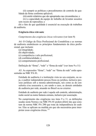 (ii) cumprir as políticas e procedimentos de controle de qua-lidade 
da firma conforme aplicável; 
(iii) emitir relatórios que são apropriados nas circunstâncias; e 
(iv) a capacidade da equipe de trabalho de levantar assuntos 
sem receio de represálias; e 
(b) o fato de que qualidade é essencial na execução de trabalhos 
128 
de auditoria. 
Exigência ética relevante 
Cumprimento das exigências éticas relevantes (ver item 9) 
A4. O Código de Ética Profissional do Contabilista e as normas 
de auditoria estabelecem os princípios fundamentais da ética profis-sional, 
que incluem: 
(a) integridade; 
(b) objetividade; 
(c) competência e zelo profissional; 
(d) confidencialidade; e 
(e) comportamento profissional. 
Definição de “firma”, “rede” e “firma de rede” (ver itens 9 a 11) 
A5. As expressões “firma”, “rede” ou “firma de rede” estão apre-sentadas 
na NBC PA 01. 
Entidade de auditoria é a instituição vista no seu conjunto, ou se-ja, 
o auditor independente pessoa física ou jurídica, inclusive pes-soas 
jurídicas sob a mesma administração, tais como as de con-sultoria 
e/ou assessoria e, em sendo o caso, as demais entidades 
de auditoria por rede, atuando no Brasil ou no exterior. 
Entidade de auditoria por rede é aquela sob controle, administração, 
razão social ou nome fantasia comuns, inclusive por associação. 
No cumprimento das exigências nos itens 9 a 11, as definições 
usadas nesta Norma e na NBC PA 01 podem diferir das que cons-tam 
da norma NBC PA 290 que trata da independência do audi-tor. 
Elas se aplicam na medida em que são necessárias para inter-pretar 
essas exigências éticas. (2) 
 