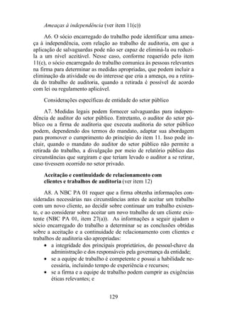 Ameaças à independência (ver item 11(c)) 
A6. O sócio encarregado do trabalho pode identificar uma amea-ça 
à independência, com relação ao trabalho de auditoria, em que a 
aplicação de salvaguardas pode não ser capaz de eliminá-la ou reduzi-la 
a um nível aceitável. Nesse caso, conforme requerido pelo item 
11(c), o sócio encarregado do trabalho comunica às pessoas relevantes 
na firma para determinar as medidas apropriadas, que podem incluir a 
eliminação da atividade ou do interesse que cria a ameaça, ou a retira-da 
do trabalho de auditoria, quando a retirada é possível de acordo 
com lei ou regulamento aplicável. 
Considerações específicas de entidade do setor público 
A7. Medidas legais podem fornecer salvaguardas para indepen-dência 
de auditor do setor público. Entretanto, o auditor do setor pú-blico 
ou a firma de auditoria que executa auditoria do setor público 
podem, dependendo dos termos do mandato, adaptar sua abordagem 
para promover o cumprimento do princípio do item 11. Isso pode in-cluir, 
quando o mandato do auditor do setor público não permite a 
retirada do trabalho, a divulgação por meio de relatório público das 
circunstâncias que surgiram e que teriam levado o auditor a se retirar, 
caso tivessem ocorrido no setor privado. 
Aceitação e continuidade de relacionamento com 
clientes e trabalhos de auditoria (ver item 12) 
A8. A NBC PA 01 requer que a firma obtenha informações con-sideradas 
necessárias nas circunstâncias antes de aceitar um trabalho 
com um novo cliente, ao decidir sobre continuar um trabalho existen-te, 
e ao considerar sobre aceitar um novo trabalho de um cliente exis-tente 
(NBC PA 01, item 27(a)). As informações a seguir ajudam o 
sócio encarregado do trabalho a determinar se as conclusões obtidas 
sobre a aceitação e a continuidade de relacionamento com clientes e 
trabalhos de auditoria são apropriadas: 
· a integridade dos principais proprietários, do pessoal-chave da 
administração e dos responsáveis pela governança da entidade; 
· se a equipe de trabalho é competente e possui a habilidade ne-cessária, 
incluindo tempo de experiência e recursos; 
· se a firma e a equipe de trabalho podem cumprir as exigências 
129 
éticas relevantes; e 
 