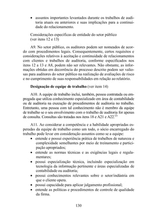 · assuntos importantes levantados durante os trabalhos de audi-toria 
atuais ou anteriores e suas implicações para a continui-dade 
do relacionamento. 
Considerações específicas de entidade do setor público 
(ver itens 12 e 13) 
A9. No setor público, os auditores podem ser nomeados de acor-do 
com procedimentos legais. Consequentemente, certos requisitos e 
considerações relativos à aceitação e continuidade de relacionamentos 
com clientes e trabalhos de auditoria, conforme especificados nos 
itens 12 a 13 e A8, podem não ser relevantes. Não obstante, as infor-mações 
obtidas em decorrência do processo descrito podem ser valio-sas 
para auditores do setor público na realização de avaliações de risco 
e no cumprimento de suas responsabilidades em relação ao relatório. 
Designação de equipe de trabalho (ver item 14) 
A10. A equipe de trabalho inclui, também, pessoa contratada ou em-pregada 
que utiliza conhecimento especializado em área de contabilidade 
ou de auditoria na execução de procedimentos de auditoria no trabalho. 
Entretanto, uma pessoa com tal conhecimento não é membro da equipe 
de trabalho se o seu envolvimento com o trabalho de auditoria for apenas 
de consulta. Consultas são tratadas nos itens 18 e A21 e A22.(2) 
A11. Ao considerar a competência e a habilidade apropriadas es-peradas 
da equipe de trabalho como um todo, o sócio encarregado do 
trabalho pode levar em consideração assuntos como se a equipe: 
· entende e possui experiência prática de trabalhos de natureza e 
complexidade semelhantes por meio de treinamento e partici-pação 
130 
apropriados; 
· entende as normas técnicas e as exigências legais e regula-mentares; 
· possui especialização técnica, incluindo especialização em 
tecnologia da informação pertinente e áreas especializadas de 
contabilidade ou auditoria; 
· possui conhecimentos relevantes sobre o setor/indústria em 
que o cliente opera. 
· possui capacidade para aplicar julgamento profissional; 
· entende as políticas e procedimentos de controle de qualidade 
da firma. 
 