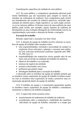 Considerações específicas de entidade do setor público 
A12. No setor público, a competência apropriada adicional pode 
incluir habilidades que são necessárias para cumprir os termos do 
mandato da contratação de auditoria. Essa competência pode incluir 
um entendimento dos acordos de relatório aplicáveis, incluindo apre-sentação 
de relatório para o órgão legislativo, ou outro órgão executi-vo 
ou no interesse público. O alcance maior de uma auditoria do setor 
público pode incluir, por exemplo, alguns aspectos de auditoria de 
desempenho ou uma avaliação abrangente da conformidade com lei ou 
regulamentação e prevenção e detecção de fraude e corrupção. 
Execução do trabalho 
Direção, supervisão e execução (ver item 15(a)) 
A13. A direção da equipe de trabalho envolve informar os mem-bros 
da equipe de trabalho sobre assuntos como: 
· suas responsabilidades, incluindo a necessidade de cumprir as 
exigências éticas relevantes e planejar e executar uma audito-ria 
com ceticismo profissional conforme requerido pela NBC 
TA 200, item 15; 
· responsabilidades dos respectivos sócios quando mais de um 
sócio está envolvido na condução do trabalho de auditoria; 
· objetivos do trabalho a ser realizado; 
· natureza do negócio da entidade; 
· assuntos relacionados com riscos; 
· problemas que podem surgir; 
· abordagem detalhada para a execução do trabalho. 
A discussão entre os membros da equipe de trabalho permite que 
os membros menos experientes da equipe de trabalho levantem assun-tos 
com os membros mais experientes de modo a promover uma co-municação 
apropriada dentro da equipe de trabalho. 
A14. O trabalho em equipe e o treinamento apropriados ajudam 
os membros menos experientes da equipe de trabalho a entenderem 
claramente os objetivos do trabalho designado. 
A15. A supervisão inclui assuntos como: 
· monitoramento do andamento do trabalho de auditoria; 
· consideração sobre a competência e habilidade dos membros 
individuais da equipe de trabalho, incluindo se o tempo que 
131 
 