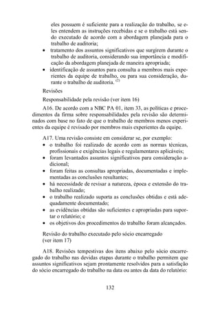 eles possuem é suficiente para a realização do trabalho, se e-les 
entendem as instruções recebidas e se o trabalho está sen-do 
executado de acordo com a abordagem planejada para o 
132 
trabalho de auditoria; 
· tratamento dos assuntos significativos que surgirem durante o 
trabalho de auditoria, considerando sua importância e modifi-cação 
da abordagem planejada de maneira apropriada; 
· identificação de assuntos para consulta a membros mais expe-rientes 
da equipe de trabalho, ou para sua consideração, du-rante 
o trabalho de auditoria. (2) 
Revisões 
Responsabilidade pela revisão (ver item 16) 
A16. De acordo com a NBC PA 01, item 33, as políticas e proce-dimentos 
da firma sobre responsabilidades pela revisão são determi-nados 
com base no fato de que o trabalho de membros menos experi-entes 
da equipe é revisado por membros mais experientes da equipe. 
A17. Uma revisão consiste em considerar se, por exemplo: 
· o trabalho foi realizado de acordo com as normas técnicas, 
profissionais e exigências legais e regulamentares aplicáveis; 
· foram levantados assuntos significativos para consideração a-dicional; 
· foram feitas as consultas apropriadas, documentadas e imple-mentadas 
as conclusões resultantes; 
· há necessidade de revisar a natureza, época e extensão do tra-balho 
realizado; 
· o trabalho realizado suporta as conclusões obtidas e está ade-quadamente 
documentado; 
· as evidências obtidas são suficientes e apropriadas para supor-tar 
o relatório; e 
· os objetivos dos procedimentos do trabalho foram alcançados. 
Revisão do trabalho executado pelo sócio encarregado 
(ver item 17) 
A18. Revisões tempestivas dos itens abaixo pelo sócio encarre-gado 
do trabalho nas devidas etapas durante o trabalho permitem que 
assuntos significativos sejam prontamente resolvidos para a satisfação 
do sócio encarregado do trabalho na data ou antes da data do relatório: 
 