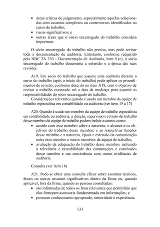 · áreas críticas de julgamento, especialmente aquelas relaciona-das 
com assuntos complexos ou controversos identificados no 
curso do trabalho; 
· riscos significativos; e 
· outras áreas que o sócio encarregado do trabalho considera 
133 
importante. 
O sócio encarregado do trabalho não precisa, mas pode revisar 
toda a documentação de auditoria. Entretanto, conforme requerido 
pela NBC TA 230 – Documentação de Auditoria, item 9 (c), o sócio 
encarregado do trabalho documenta a extensão e a época das suas 
revisões. 
A19. Um sócio do trabalho que assume uma auditoria durante o 
curso do trabalho (após o início do trabalho) pode aplicar os procedi-mentos 
de revisão, conforme descrito no item A18, com o objetivo de 
revisar o trabalho executado até a data da mudança para assumir as 
responsabilidades do sócio encarregado do trabalho. 
Considerações relevantes quando é usado um membro da equipe de 
trabalho especialista em contabilidade ou auditoria (ver itens 15 a 17) 
A20. Quando é usado um membro da equipe de trabalho especialista 
em contabilidade ou auditoria, a direção, supervisão e revisão do trabalho 
desse membro da equipe de trabalho podem incluir assuntos como: 
· acordo com esse membro sobre a natureza, o alcance e os ob-jetivos 
do trabalho desse membro; e as respectivas funções 
desse membro e a natureza, época e extensão da comunicação 
entre esse membro e outros membros da equipe de trabalho; 
· avaliação da adequação do trabalho desse membro, incluindo 
a relevância e razoabilidade das constatações e conclusões 
desse membro e sua consistência com outras evidências de 
auditoria. 
Consulta (ver item 18) 
A21. Pode-se obter uma consulta eficaz sobre assuntos técnicos, 
éticos ou outros assuntos significativos dentro da firma ou, quando 
aplicável, fora da firma, quando as pessoas consultadas: 
· são informadas de todos os fatos relevantes que permitirão que 
elas forneçam assessoria fundamentada em informações; e 
· possuem conhecimento apropriado, senioridade e experiência. 
 