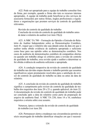 A22. Pode ser apropriado para a equipe de trabalho consultar fora 
da firma, por exemplo, quando a firma não tem os recursos internos 
apropriados. A equipe de trabalho pode beneficiar-se dos serviços de 
assessoria fornecidos por outras firmas, órgãos profissionais e regula-dores 
e organizações que prestam serviços de controle de qualidade 
134 
relevantes. 
Revisão do controle de qualidade do trabalho 
Conclusão da revisão do controle de qualidade do trabalho antes 
de datar o relatório do auditor (ver item 19(c)) 
A23. A NBC TA 700 – Formação da Opinião e Emissão do Rela-tório 
do Auditor Independente sobre as Demonstrações Contábeis, 
item 41, requer que o relatório não seja datado antes da data em que o 
auditor tenha obtido evidência de auditoria apropriada e suficiente 
como base para sua opinião sobre as demonstrações contábeis. Nos 
casos de auditoria de demonstrações contábeis de companhias abertas 
ou quando um trabalho atinge os critérios para a revisão do controle 
de qualidade do trabalho, essa revisão ajuda o auditor a determinar se 
foi obtida evidência de auditoria suficiente e apropriada. 
A24. A condução tempestiva da revisão do controle de qualidade 
do trabalho nas devidas etapas durante o trabalho permite que assuntos 
significativos sejam prontamente resolvidos para a satisfação do revi-sor 
do controle de qualidade do trabalho na data ou antes da data do 
relatório. 
A25. A conclusão da revisão do controle de qualidade do trabalho 
significa o cumprimento pelo revisor do controle de qualidade do tra-balho 
dos requisitos dos itens 20 e 21 e, quando aplicável, do item 22. 
A documentação da revisão do controle de qualidade do trabalho pode 
ser concluída após a data do relatório como parte da preparação do 
arquivo de auditoria final. A NBC TA 230, itens 14 a 16, estabelece 
requisitos e orienta sobre esse assunto. 
Natureza, época e extensão da revisão do controle de qualidade 
do trabalho (ver item 20) 
A26. Permanecer alerta a mudanças nas circunstâncias permite ao 
sócio encarregado do trabalho identificar situações em que é necessá- 
 