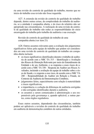 ria uma revisão do controle de qualidade do trabalho, mesmo que no 
início do trabalho essa revisão não fosse requerida. 
A27. A extensão da revisão do controle de qualidade do trabalho 
depende, dentre outras coisas, da complexidade do trabalho de audito-ria, 
se a entidade é companhia aberta, e do risco do relatório não ser 
apropriado nas circunstâncias. A realização de uma revisão de contro-le 
de qualidade do trabalho não reduz as responsabilidades do sócio 
encarregado do trabalho pelo trabalho de auditoria e sua execução. 
Revisão do controle de qualidade do trabalho de uma 
companhia aberta (ver item 21) 
A28. Outros assuntos relevantes para a avaliação dos julgamentos 
significativos feitos pela equipe de trabalho que podem ser considera-dos 
em uma revisão de controle de qualidade do trabalho em compa-nhia 
aberta incluem: 
· os riscos significativos identificados durante o trabalho de audito-ria 
de acordo com a NBC TA 315 – Identificação e Avaliação 
dos Riscos de Distorção Relevante por meio do Entendimento da 
Entidade e de seu Ambiente, e as respostas a esses riscos de a-cordo 
com a NBC TA 330 – Resposta do Auditor aos Riscos A-valiados, 
incluindo a avaliação da equipe de trabalho sobre o ris-co 
de fraude, e a resposta a esse risco, de acordo com a NBC TA 
240 – Responsabilidade do Auditor em Relação a Fraude, no 
Contexto da Auditoria de Demonstrações Contábeis; 
· julgamentos feitos, especialmente com relação à materialidade 
e riscos significativos; 
· a importância e a solução de diferenças de auditoria corrigidas 
e não corrigidas identificadas durante a auditoria; 
· os assuntos a serem comunicados à administração e aos res-ponsáveis 
pela governança e, quando aplicável, a outras par-tes, 
como órgãos reguladores. 
Esses outros assuntos, dependendo das circunstâncias, também 
podem ser aplicáveis a revisões do controle de qualidade do trabalho 
em auditoria de demonstrações contábeis de outras entidades. 
135 
 
